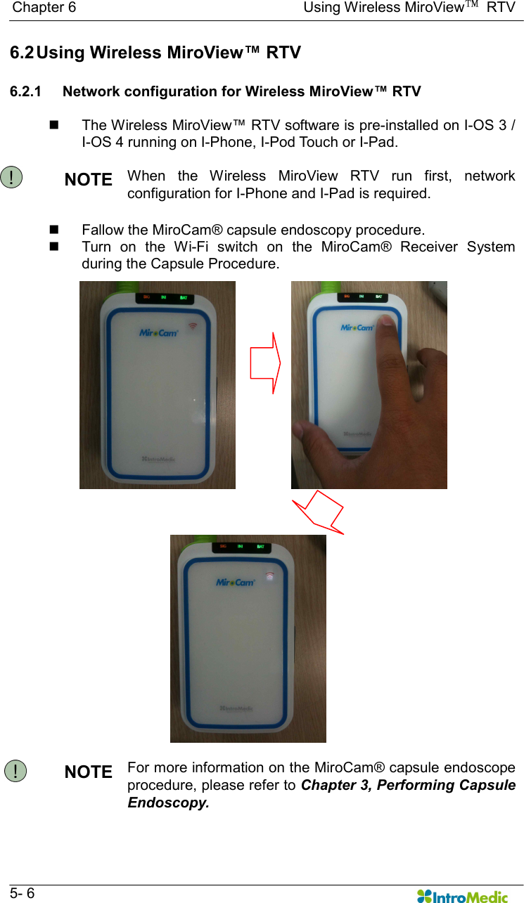   Chapter 6                                                              Using Wireless MiroView™  RTV   5- 6 6.2 Using Wireless MiroView™ RTV  6.2.1  Network configuration for Wireless MiroView™ RTV  n  The Wireless MiroView™ RTV software is pre-installed on I-OS 3 / I-OS 4 running on I-Phone, I-Pod Touch or I-Pad.    NOTE  When  the  Wireless  MiroView  RTV  run  first,  network configuration for I-Phone and I-Pad is required.    n  Fallow the MiroCam® capsule endoscopy procedure. n  Turn  on  the  Wi-Fi  switch  on  the  MiroCam®  Receiver  System during the Capsule Procedure.  NOTE  For more information on the MiroCam® capsule endoscope procedure, please refer to Chapter 3, Performing Capsule Endoscopy.  