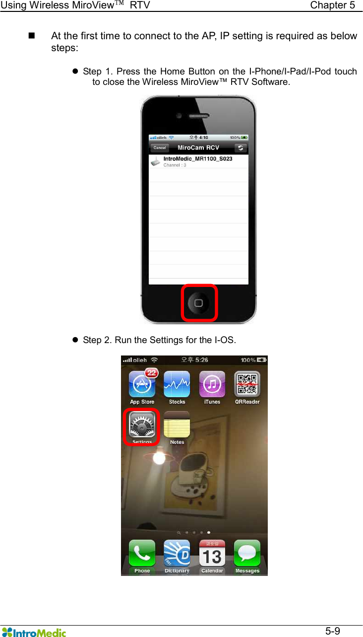   Using Wireless MiroView™  RTV                                                              Chapter 5  5-9 n  At the first time to connect to the AP, IP setting is required as below steps:  l  Step 1.  Press  the  Home Button  on the I-Phone/I-Pad/I-Pod touch to close the Wireless MiroView™ RTV Software.  l  Step 2. Run the Settings for the I-OS.  