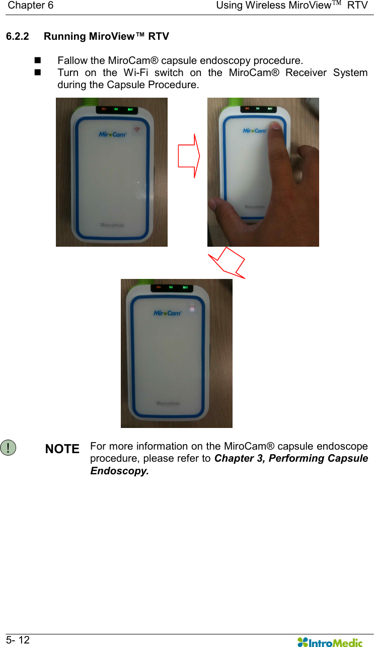   Chapter 6                                                              Using Wireless MiroView™  RTV   5- 12 6.2.2  Running MiroView™ RTV  n  Fallow the MiroCam® capsule endoscopy procedure. n  Turn  on  the  Wi-Fi  switch  on  the  MiroCam®  Receiver  System during the Capsule Procedure.  NOTE  For more information on the MiroCam® capsule endoscope procedure, please refer to Chapter 3, Performing Capsule Endoscopy.    