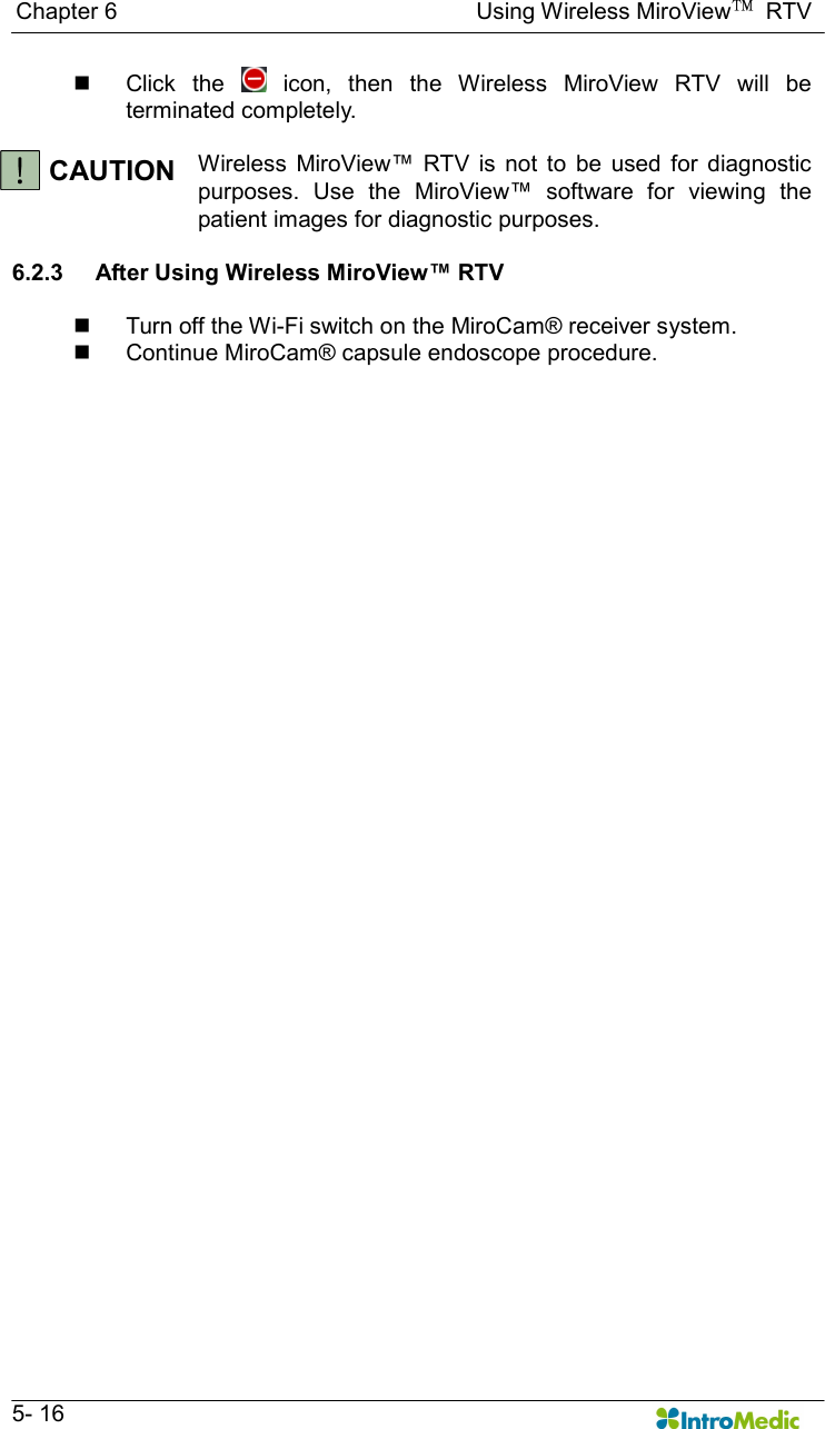   Chapter 6                                                              Using Wireless MiroView™  RTV   5- 16 n  Click  the    icon,  then  the  Wireless  MiroView  RTV  will  be terminated completely.  CAUTION  Wireless  MiroView™  RTV  is  not  to  be  used  for  diagnostic purposes.  Use  the  MiroView™  software  for  viewing  the patient images for diagnostic purposes.  6.2.3  After Using Wireless MiroView™ RTV  n  Turn off the Wi-Fi switch on the MiroCam® receiver system. n  Continue MiroCam® capsule endoscope procedure.  