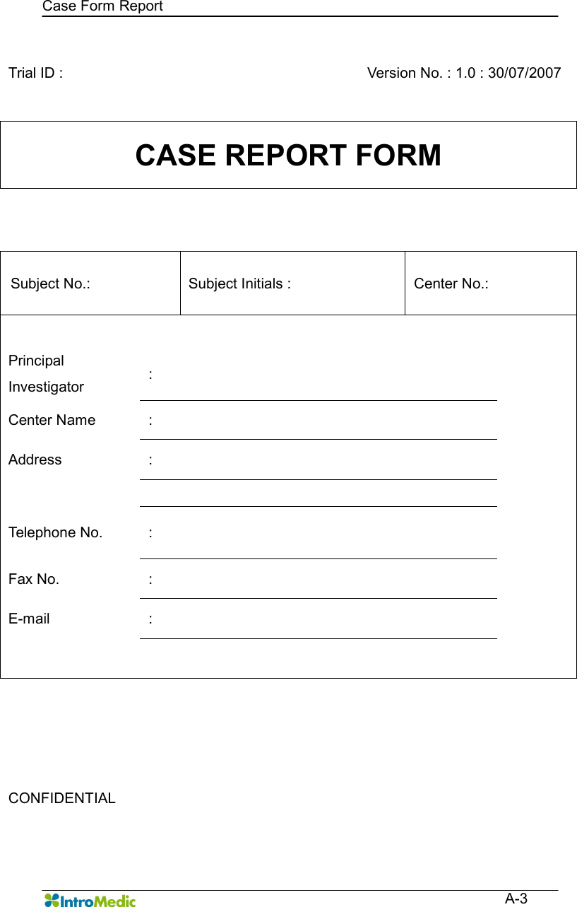   Case Form Report  A-3  Trial ID :      Version No. : 1.0 : 30/07/2007 CASE REPORT FORM  Subject No.:    Subject Initials :    Center No.:        Principal Investigator  :   Center Name  :   Address  :        Telephone No.  :   Fax No.  :   E-mail  :                            CONFIDENTIAL      