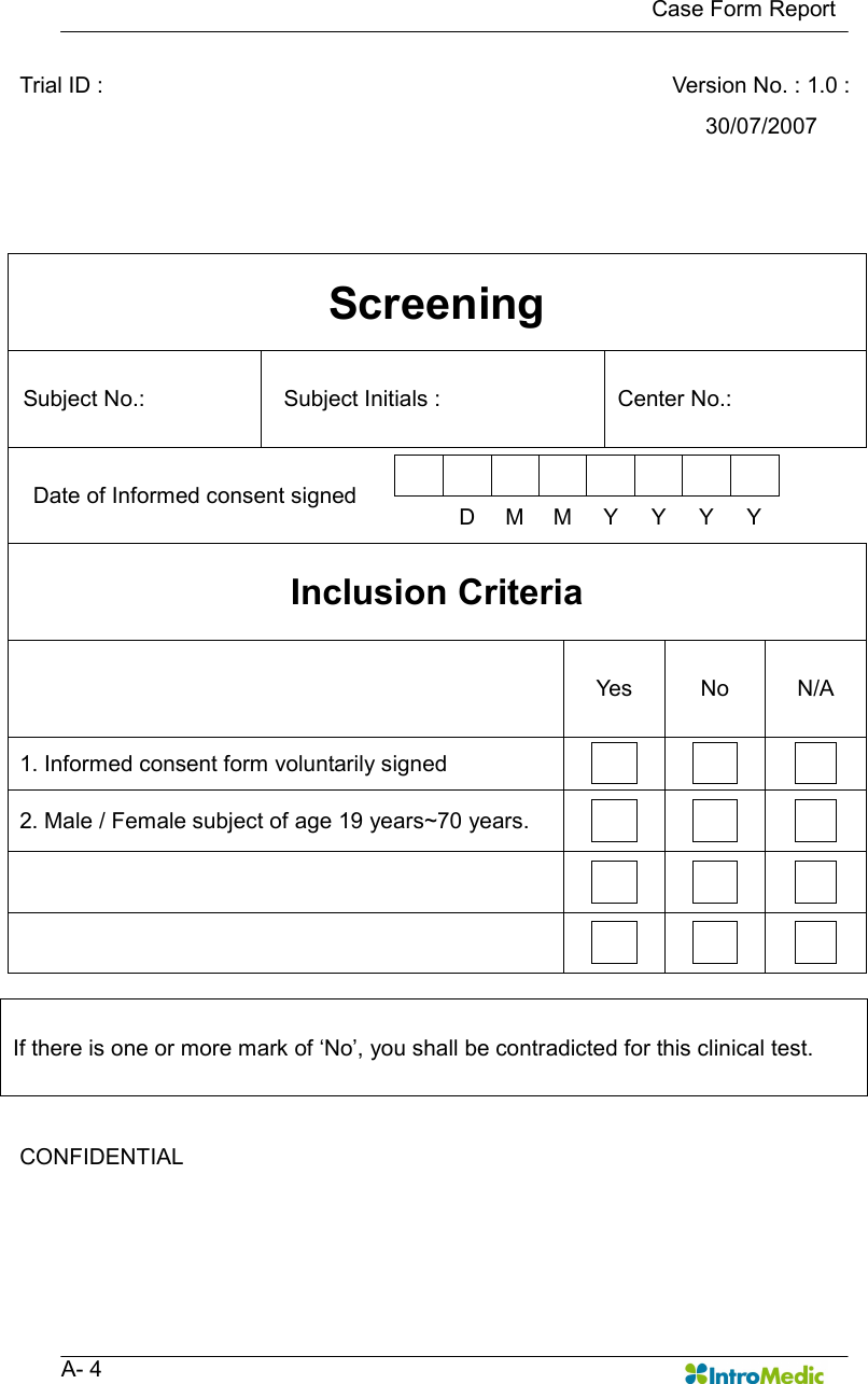   Case Form Report   A- 4 Trial ID :      Version No. : 1.0 : 30/07/2007  Screening Subject No.:    Subject Initials :    Center No.:   Date of Informed consent signed            D  M  M  Y  Y  Y  Y  Inclusion Criteria   Yes  No  N/A 1. Informed consent form voluntarily signed        2. Male / Female subject of age 19 years~70 years.                         If there is one or more mark of ‘No’, you shall be contradicted for this clinical test.  CONFIDENTIAL      