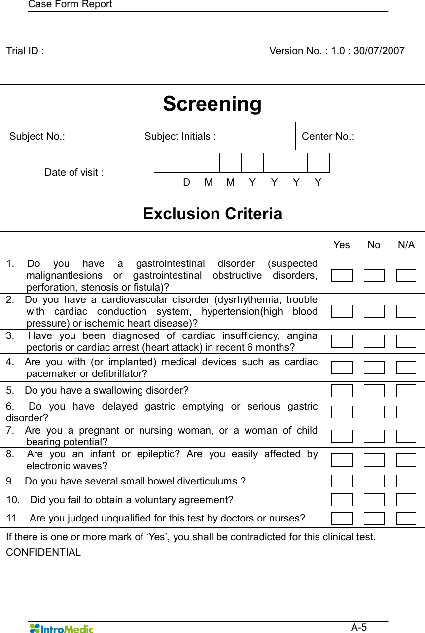   Case Form Report  A-5  Trial ID :      Version No. : 1.0 : 30/07/2007 Screening Subject No.:    Subject Initials :    Center No.:   Date of visit :              D  M  M  Y  Y  Y  Y  Exclusion Criteria   Yes  No  N/A 1.  Do  you  have  a  gastrointestinal  disorder  (suspected malignantlesions  or  gastrointestinal  obstructive  disorders, perforation, stenosis or fistula)?       2.    Do  you  have  a  cardiovascular  disorder  (dysrhythemia,  trouble with  cardiac  conduction  system,  hypertension(high  blood pressure) or ischemic heart disease)?       3.    Have  you  been  diagnosed  of  cardiac  insufficiency,  angina pectoris or cardiac arrest (heart attack) in recent 6 months?        4.    Are  you  with  (or  implanted)  medical  devices  such  as  cardiac pacemaker or defibrillator?        5.    Do you have a swallowing disorder?        6.    Do  you  have  delayed  gastric  emptying  or  serious  gastric disorder?        7.    Are  you  a  pregnant  or  nursing  woman,  or  a  woman  of  child bearing potential?        8.    Are  you  an  infant  or  epileptic?  Are  you  easily  affected  by electronic waves?        9.    Do you have several small bowel diverticulums ?        10.    Did you fail to obtain a voluntary agreement?        11.    Are you judged unqualified for this test by doctors or nurses?        If there is one or more mark of ‘Yes’, you shall be contradicted for this clinical test. CONFIDENTIAL      