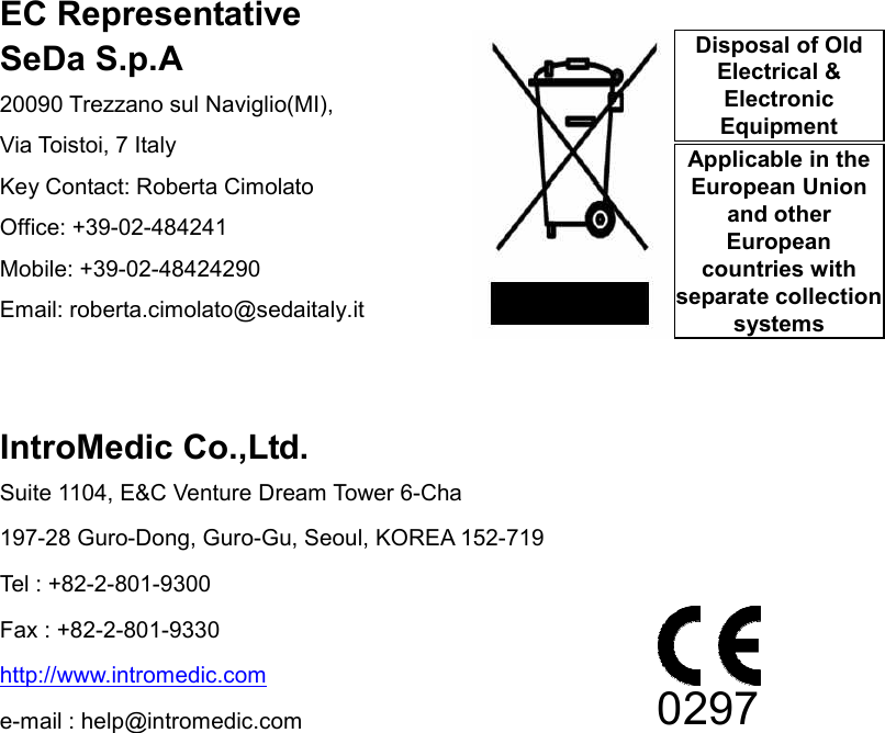                 EC Representative SeDa S.p.A 20090 Trezzano sul Naviglio(MI),   Via Toistoi, 7 Italy   Key Contact: Roberta Cimolato Office: +39-02-484241 Mobile: +39-02-48424290 Email: roberta.cimolato@sedaitaly.it   IntroMedic Co.,Ltd. Suite 1104, E&amp;C Venture Dream Tower 6-Cha 197-28 Guro-Dong, Guro-Gu, Seoul, KOREA 152-719 Tel : +82-2-801-9300 Fax : +82-2-801-9330 http://www.intromedic.com e-mail : help@intromedic.com 0297 Disposal of Old Electrical &amp; Electronic Equipment Applicable in the European Union and other European countries with separate collection systems 