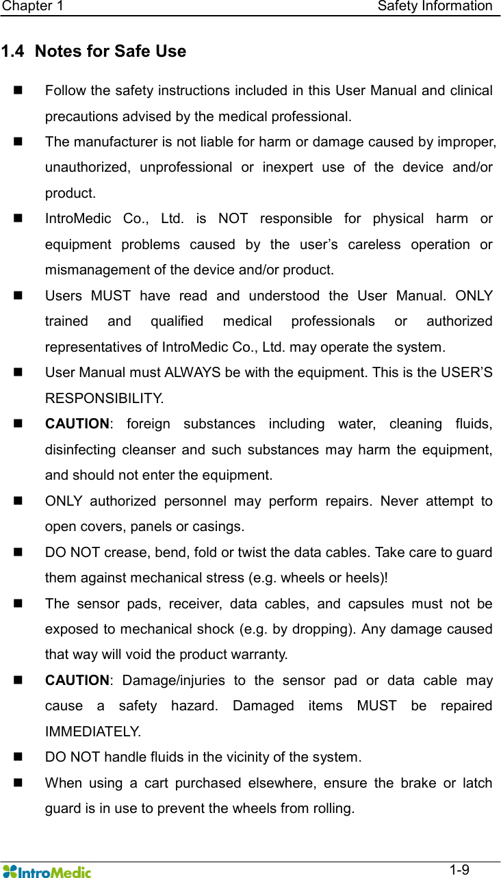   Chapter 1                                                                                        Safety Information  1-9 1.4   Notes for Safe Use    n  Follow the safety instructions included in this User Manual and clinical precautions advised by the medical professional.   n  The manufacturer is not liable for harm or damage caused by improper, unauthorized,  unprofessional  or  inexpert  use  of  the  device  and/or product. n  IntroMedic  Co.,  Ltd.  is  NOT  responsible  for  physical  harm  or equipment  problems  caused  by  the  user’s  careless  operation  or mismanagement of the device and/or product. n  Users  MUST  have  read  and  understood  the  User  Manual.  ONLY trained  and  qualified  medical  professionals  or  authorized representatives of IntroMedic Co., Ltd. may operate the system. n  User Manual must ALWAYS be with the equipment. This is the USER’S RESPONSIBILITY. n CAUTION:  foreign  substances  including  water,  cleaning  fluids, disinfecting  cleanser  and  such  substances  may  harm  the  equipment, and should not enter the equipment.   n  ONLY  authorized  personnel  may  perform  repairs.  Never  attempt  to open covers, panels or casings. n  DO NOT crease, bend, fold or twist the data cables. Take care to guard them against mechanical stress (e.g. wheels or heels)!   n  The  sensor  pads,  receiver,  data  cables,  and  capsules  must  not  be exposed to mechanical shock (e.g. by dropping). Any damage caused that way will void the product warranty. n CAUTION:  Damage/injuries  to  the  sensor  pad  or  data  cable  may cause  a  safety  hazard.  Damaged  items  MUST  be  repaired IMMEDIATELY. n  DO NOT handle fluids in the vicinity of the system. n  When  using  a  cart  purchased  elsewhere,  ensure  the  brake  or  latch guard is in use to prevent the wheels from rolling. 