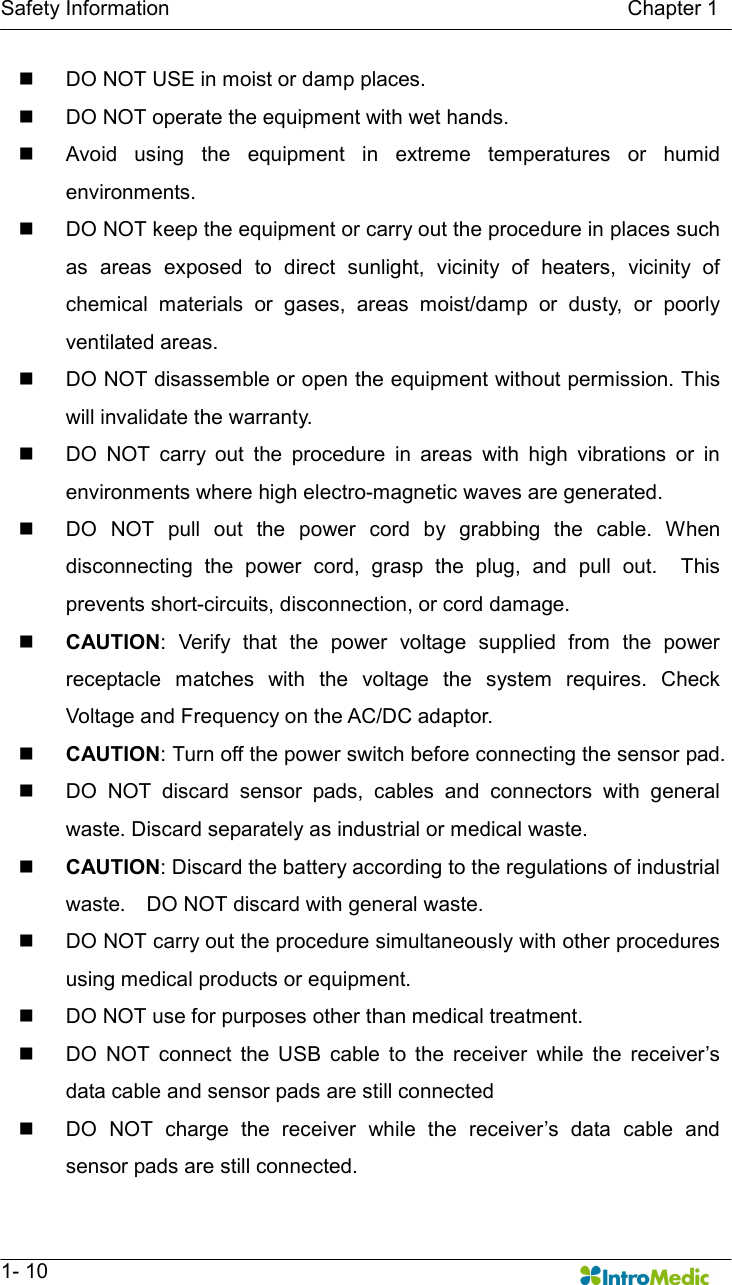   Safety Information                                                                                        Chapter 1   1- 10 n  DO NOT USE in moist or damp places.   n  DO NOT operate the equipment with wet hands. n  Avoid  using  the  equipment  in  extreme  temperatures  or  humid environments. n  DO NOT keep the equipment or carry out the procedure in places such as  areas  exposed  to  direct  sunlight,  vicinity  of  heaters,  vicinity  of chemical  materials  or  gases,  areas  moist/damp  or  dusty,  or  poorly ventilated areas. n  DO NOT disassemble or open the equipment without permission. This will invalidate the warranty.   n  DO  NOT  carry  out  the  procedure  in  areas  with  high  vibrations  or  in environments where high electro-magnetic waves are generated. n  DO  NOT  pull  out  the  power  cord  by  grabbing  the  cable.  When disconnecting  the  power  cord,  grasp  the  plug,  and  pull  out.    This prevents short-circuits, disconnection, or cord damage. n CAUTION:  Verify  that  the  power  voltage  supplied  from  the  power receptacle  matches  with  the  voltage  the  system  requires.  Check Voltage and Frequency on the AC/DC adaptor. n CAUTION: Turn off the power switch before connecting the sensor pad. n  DO  NOT  discard  sensor  pads,  cables  and  connectors  with  general waste. Discard separately as industrial or medical waste.   n CAUTION: Discard the battery according to the regulations of industrial waste.    DO NOT discard with general waste.   n  DO NOT carry out the procedure simultaneously with other procedures using medical products or equipment. n  DO NOT use for purposes other than medical treatment. n  DO  NOT  connect  the  USB  cable  to  the  receiver  while  the  receiver’s data cable and sensor pads are still connected n  DO  NOT  charge  the  receiver  while  the  receiver’s  data  cable  and sensor pads are still connected. 