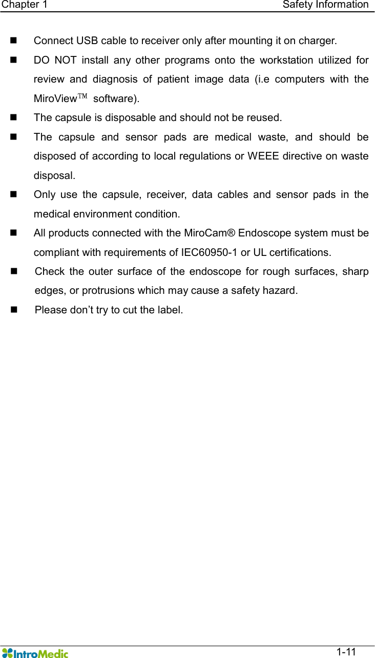   Chapter 1                                                                                        Safety Information  1-11 n  Connect USB cable to receiver only after mounting it on charger. n  DO  NOT  install  any  other  programs  onto  the  workstation  utilized  for review  and  diagnosis  of  patient  image  data  (i.e  computers  with  the MiroView™  software). n  The capsule is disposable and should not be reused. n  The  capsule  and  sensor  pads  are  medical  waste,  and  should  be disposed of according to local regulations or WEEE directive on waste disposal. n  Only  use  the  capsule,  receiver,  data  cables  and  sensor  pads  in  the medical environment condition. n  All products connected with the MiroCam® Endoscope system must be compliant with requirements of IEC60950-1 or UL certifications. n  Check  the  outer  surface  of  the  endoscope  for  rough  surfaces,  sharp edges, or protrusions which may cause a safety hazard. n  Please don’t try to cut the label.  