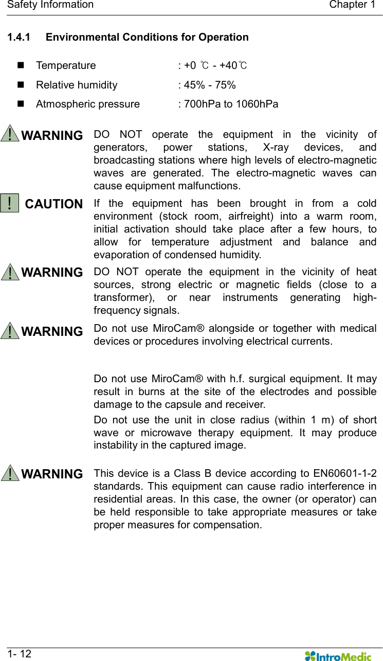   Safety Information                                                                                        Chapter 1   1- 12 1.4.1  Environmental Conditions for Operation  n  Temperature    : +0 ℃ - +40℃ n  Relative humidity    : 45% - 75% n  Atmospheric pressure  : 700hPa to 1060hPa  WARNING  DO  NOT  operate  the  equipment  in  the  vicinity  of generators,  power  stations,  X-ray  devices,  and broadcasting stations where high levels of electro-magnetic waves  are  generated.  The  electro-magnetic  waves  can cause equipment malfunctions.   CAUTION  If  the  equipment  has  been  brought  in  from  a  cold environment  (stock  room,  airfreight)  into  a  warm  room, initial  activation  should  take  place  after  a  few  hours,  to allow  for  temperature  adjustment  and  balance  and evaporation of condensed humidity. WARNING  DO  NOT  operate  the  equipment  in  the  vicinity  of  heat sources,  strong  electric  or  magnetic  fields  (close  to  a transformer),  or  near  instruments  generating  high-frequency signals.   WARNING  Do  not  use  MiroCam®  alongside  or  together  with  medical devices or procedures involving electrical currents.    Do not use MiroCam® with h.f. surgical equipment. It may result  in  burns  at  the  site  of  the  electrodes  and  possible damage to the capsule and receiver. Do  not  use  the  unit  in  close  radius  (within  1  m)  of  short wave  or  microwave  therapy  equipment.  It  may  produce instability in the captured image. WARNING  This device is a Class B device according to EN60601-1-2 standards. This equipment can  cause radio interference in residential areas. In  this case,  the  owner (or operator)  can be  held  responsible  to  take  appropriate  measures  or  take proper measures for compensation.  