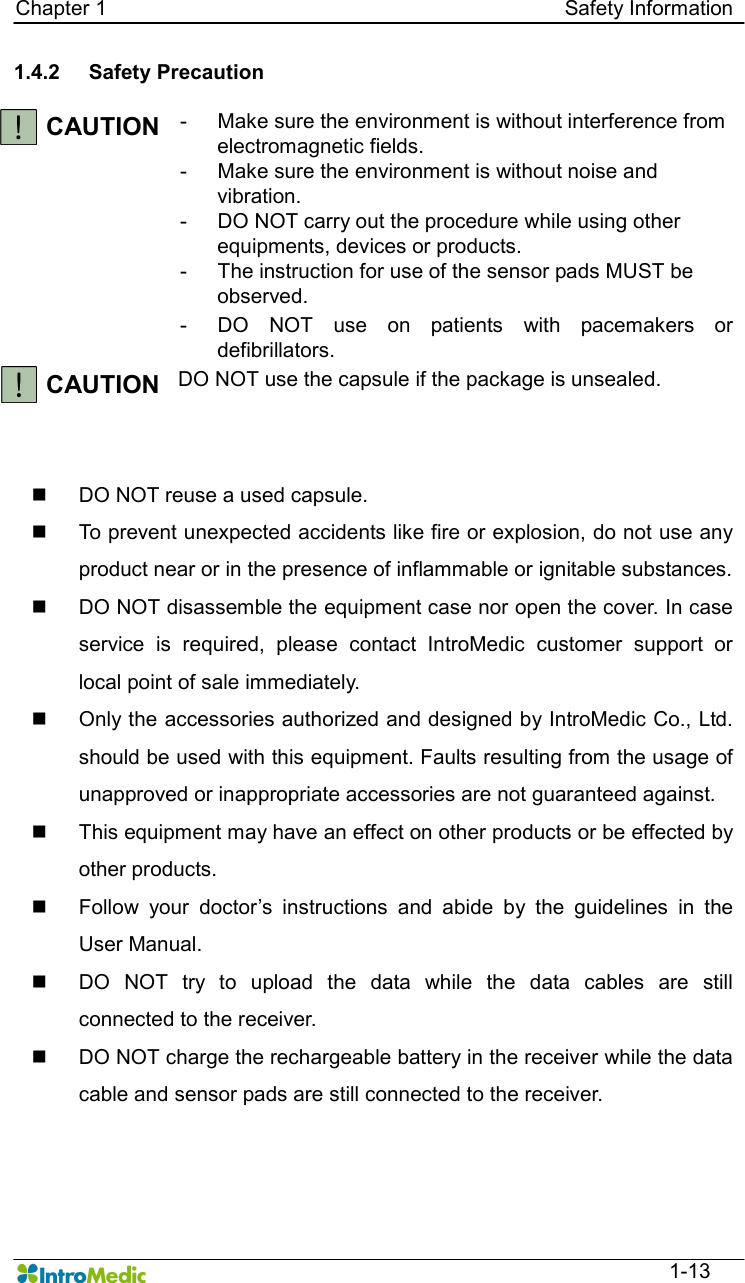   Chapter 1                                                                                        Safety Information  1-13 1.4.2  Safety Precaution  CAUTION -  Make sure the environment is without interference from electromagnetic fields. -  Make sure the environment is without noise and vibration. -  DO NOT carry out the procedure while using other equipments, devices or products. -  The instruction for use of the sensor pads MUST be observed. -  DO  NOT  use  on  patients  with  pacemakers  or defibrillators. CAUTION DO NOT use the capsule if the package is unsealed.   n  DO NOT reuse a used capsule. n  To prevent unexpected accidents like fire or explosion, do not use any product near or in the presence of inflammable or ignitable substances. n  DO NOT disassemble the equipment case nor open the cover. In case service  is  required,  please  contact  IntroMedic  customer  support  or local point of sale immediately. n  Only the accessories authorized and designed by IntroMedic Co., Ltd. should be used with this equipment. Faults resulting from the usage of unapproved or inappropriate accessories are not guaranteed against. n  This equipment may have an effect on other products or be effected by other products. n  Follow  your  doctor’s  instructions  and  abide  by  the  guidelines  in  the User Manual. n  DO  NOT  try  to  upload  the  data  while  the  data  cables  are  still connected to the receiver. n  DO NOT charge the rechargeable battery in the receiver while the data cable and sensor pads are still connected to the receiver. 