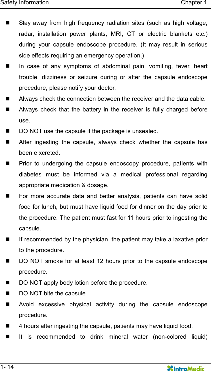   Safety Information                                                                                        Chapter 1   1- 14 n  Stay  away from  high  frequency radiation  sites  (such  as  high  voltage, radar,  installation  power  plants,  MRI,  CT  or  electric  blankets  etc.) during  your  capsule  endoscope  procedure.  (It  may  result  in  serious side effects requiring an emergency operation.) n  In  case  of  any  symptoms  of  abdominal  pain,  vomiting,  fever,  heart trouble,  dizziness  or  seizure  during  or  after  the  capsule  endoscope procedure, please notify your doctor. n  Always check the connection between the receiver and the data cable. n  Always  check  that  the  battery  in  the  receiver  is  fully  charged  before use. n  DO NOT use the capsule if the package is unsealed.   n  After  ingesting  the  capsule,  always  check  whether  the  capsule  has been e xcreted.   n  Prior  to  undergoing  the  capsule  endoscopy  procedure,  patients  with diabetes  must  be  informed  via  a  medical  professional  regarding appropriate medication &amp; dosage. n  For  more  accurate  data  and  better  analysis,  patients  can  have  solid food for lunch, but must have liquid food for dinner on the day prior to the procedure. The patient must fast for 11 hours prior to ingesting the capsule.   n  If recommended by the physician, the patient may take a laxative prior to the procedure.   n  DO NOT smoke  for at  least 12 hours prior to  the capsule endoscope procedure. n  DO NOT apply body lotion before the procedure. n  DO NOT bite the capsule. n  Avoid  excessive  physical  activity  during  the  capsule  endoscope procedure. n  4 hours after ingesting the capsule, patients may have liquid food. n  It  is  recommended  to  drink  mineral  water  (non-colored  liquid) 