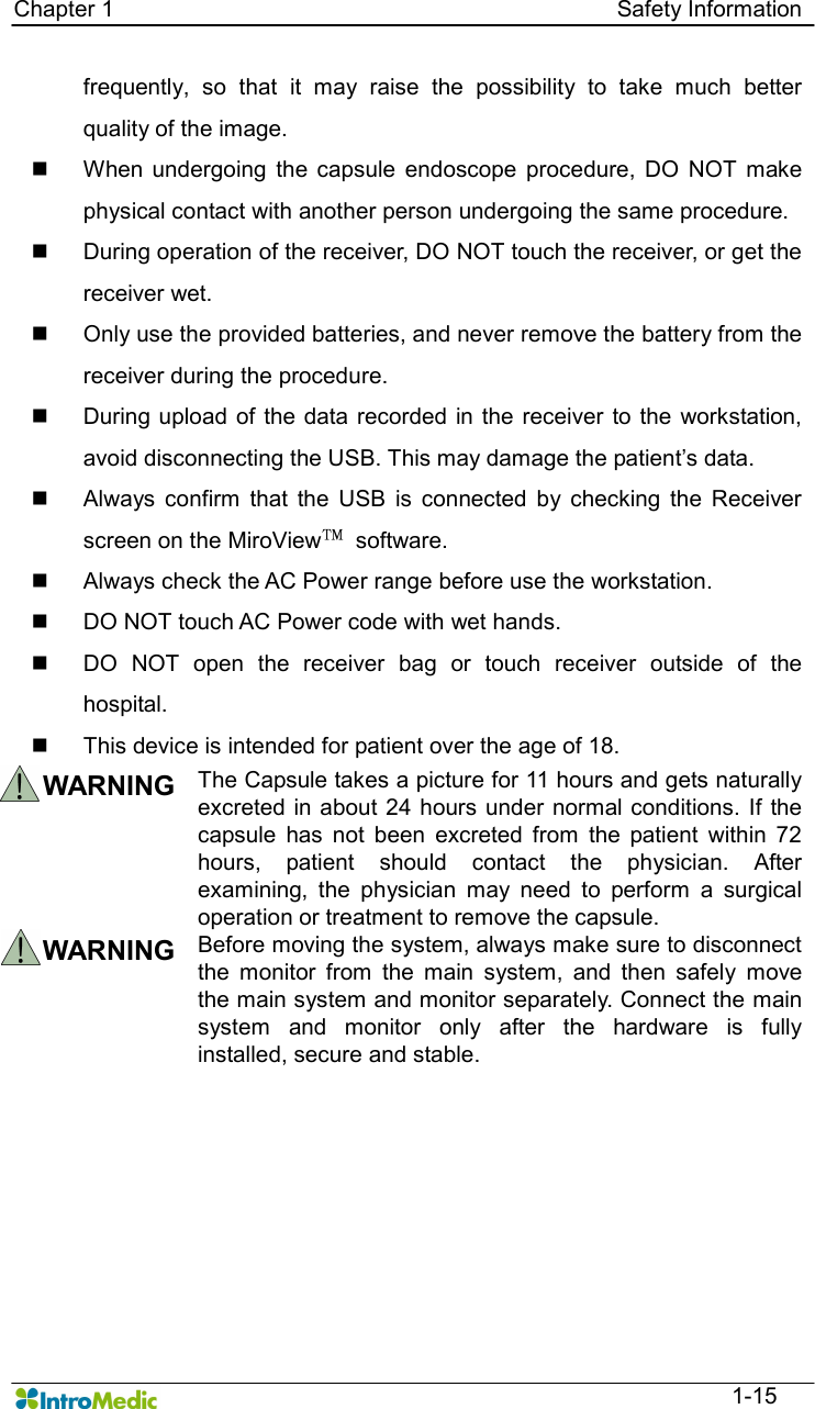   Chapter 1                                                                                        Safety Information  1-15 frequently,  so  that  it  may  raise  the  possibility  to  take  much  better quality of the image. n  When undergoing  the  capsule  endoscope  procedure,  DO  NOT  make physical contact with another person undergoing the same procedure. n  During operation of the receiver, DO NOT touch the receiver, or get the receiver wet.   n  Only use the provided batteries, and never remove the battery from the receiver during the procedure. n  During upload of the data  recorded in the  receiver to  the workstation, avoid disconnecting the USB. This may damage the patient’s data. n  Always  confirm  that  the  USB  is  connected  by  checking  the  Receiver screen on the MiroView™  software.   n  Always check the AC Power range before use the workstation. n  DO NOT touch AC Power code with wet hands. n  DO  NOT  open  the  receiver  bag  or  touch  receiver  outside  of  the hospital. n  This device is intended for patient over the age of 18.  WARNING The Capsule takes a picture for 11 hours and gets naturally excreted in about 24 hours under normal conditions. If the capsule  has  not  been  excreted  from  the  patient  within  72 hours,  patient  should  contact  the  physician.  After examining,  the  physician  may  need  to  perform  a  surgical operation or treatment to remove the capsule. WARNING  Before moving the system, always make sure to disconnect the  monitor  from  the  main  system,  and  then  safely  move the main system and monitor separately. Connect the main system  and  monitor  only  after  the  hardware  is  fully installed, secure and stable.     