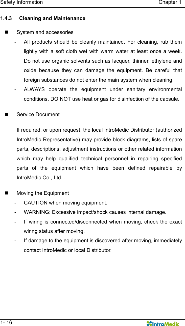   Safety Information                                                                                        Chapter 1   1- 16 1.4.3  Cleaning and Maintenance  n  System and accessories -  All  products  should  be  cleanly  maintained.  For  cleaning,  rub  them lightly  with  a soft cloth wet  with warm water at  least  once a  week. Do not use organic solvents such as lacquer, thinner, ethylene and oxide  because  they  can  damage  the  equipment.  Be  careful  that foreign substances do not enter the main system when cleaning.   -  ALWAYS  operate  the  equipment  under  sanitary  environmental conditions. DO NOT use heat or gas for disinfection of the capsule.    n  Service Document  If required, or upon request, the local IntroMedic Distributor (authorized IntroMedic Representative) may provide block diagrams, lists of spare parts, descriptions, adjustment instructions or other related information which  may  help  qualified  technical  personnel  in  repairing  specified parts  of  the  equipment  which  have  been  defined  repairable  by IntroMedic Co., Ltd. .  n  Moving the Equipment -  CAUTION when moving equipment. -  WARNING: Excessive impact/shock causes internal damage. -  If  wiring is  connected/disconnected  when moving, check  the exact wiring status after moving. -  If damage to the equipment is discovered after moving, immediately contact IntroMedic or local Distributor.   