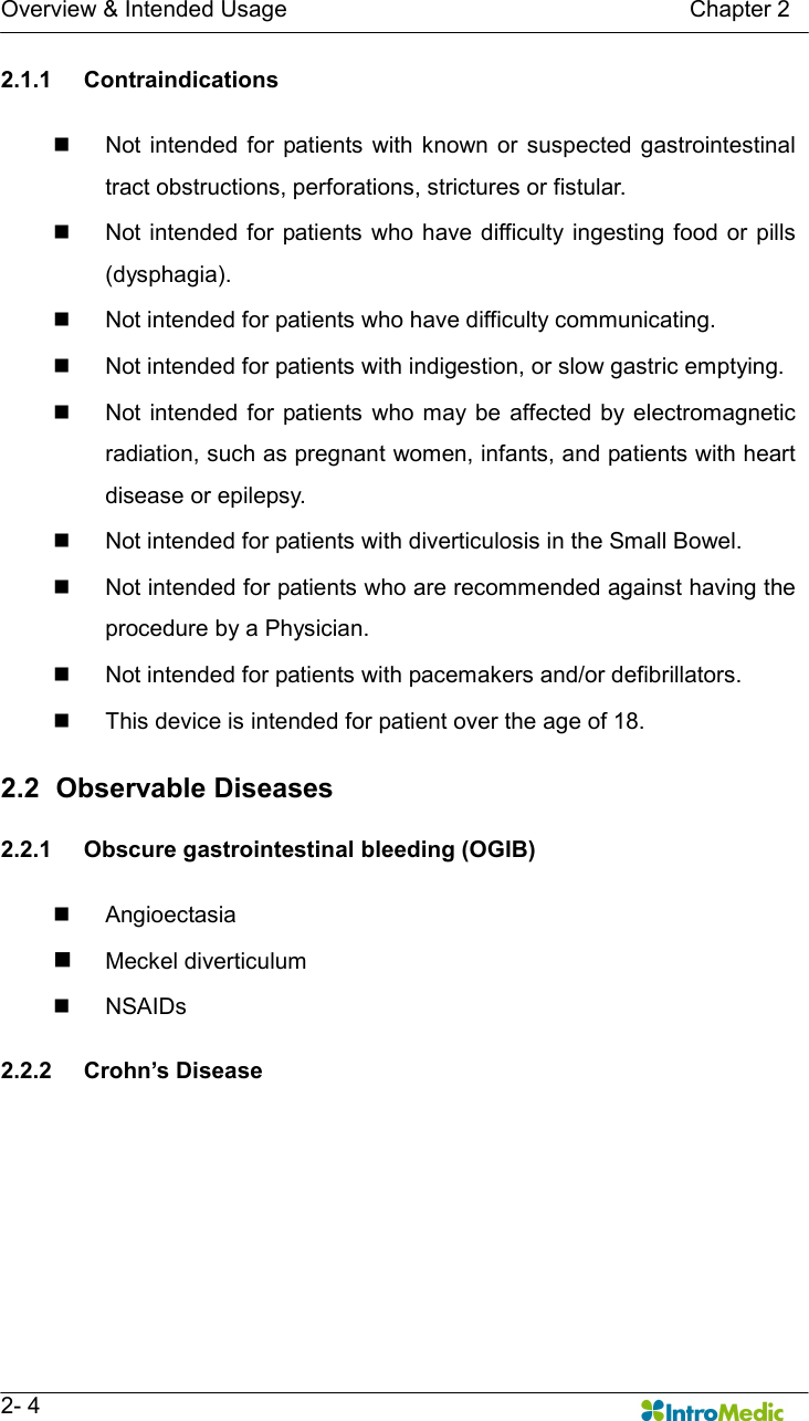   Overview &amp; Intended Usage                                                                      Chapter 2   2- 4 2.1.1  Contraindications  n  Not  intended  for  patients  with known or  suspected gastrointestinal tract obstructions, perforations, strictures or fistular. n  Not intended for patients who have difficulty  ingesting  food or  pills (dysphagia). n  Not intended for patients who have difficulty communicating. n  Not intended for patients with indigestion, or slow gastric emptying.   n  Not  intended  for patients  who may be  affected by  electromagnetic radiation, such as pregnant women, infants, and patients with heart disease or epilepsy. n  Not intended for patients with diverticulosis in the Small Bowel. n  Not intended for patients who are recommended against having the procedure by a Physician. n  Not intended for patients with pacemakers and/or defibrillators. n  This device is intended for patient over the age of 18.  2.2   Observable Diseases  2.2.1  Obscure gastrointestinal bleeding (OGIB)  n  Angioectasia n Meckel diverticulum n  NSAIDs    2.2.2  Crohn’s Disease  