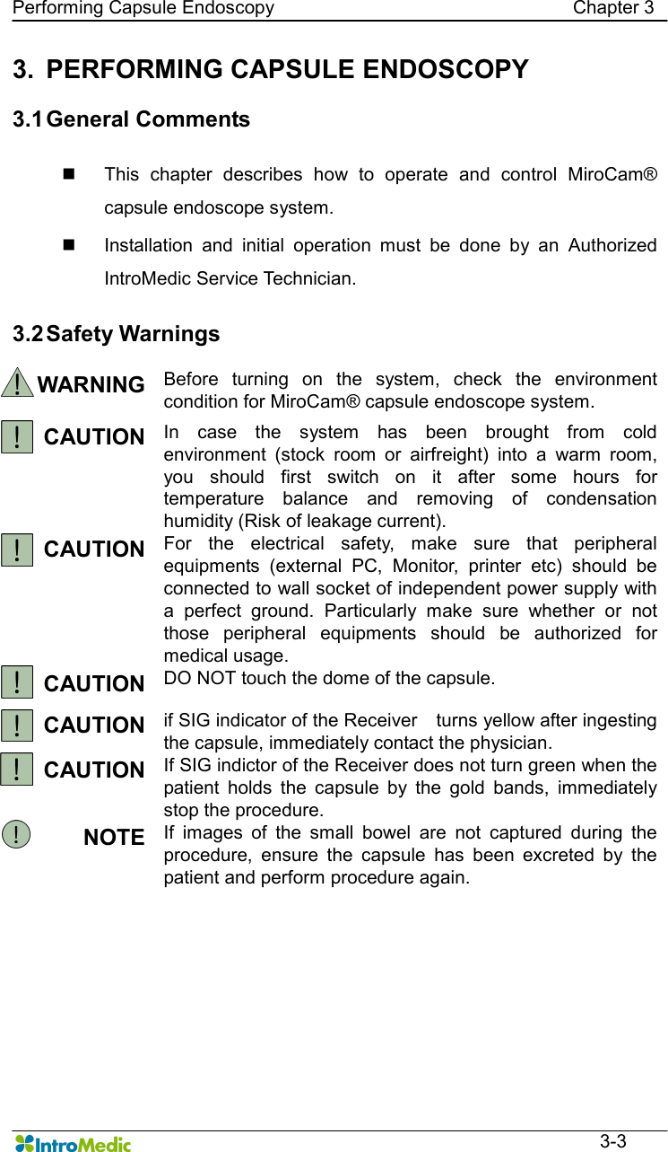   Performing Capsule Endoscopy                                                                Chapter 3  3-3 3.  PERFORMING CAPSULE ENDOSCOPY  3.1 General Comments    n  This  chapter  describes  how  to  operate  and  control  MiroCam® capsule endoscope system. n  Installation  and  initial  operation  must  be  done  by  an  Authorized IntroMedic Service Technician.    3.2 Safety Warnings  WARNING Before  turning  on  the  system,  check  the  environment condition for MiroCam® capsule endoscope system. CAUTION In  case  the  system  has  been  brought  from  cold environment  (stock  room  or  airfreight)  into  a  warm  room, you  should  first  switch  on  it  after  some  hours  for temperature  balance  and  removing  of  condensation humidity (Risk of leakage current). CAUTION For  the  electrical  safety,  make  sure  that  peripheral equipments  (external  PC,  Monitor,  printer  etc)  should  be connected to wall socket of independent power supply with a  perfect  ground.  Particularly  make  sure  whether  or  not those  peripheral  equipments  should  be  authorized  for medical usage. CAUTION DO NOT touch the dome of the capsule. CAUTION if SIG indicator of the Receiver    turns yellow after ingesting the capsule, immediately contact the physician. CAUTION If SIG indictor of the Receiver does not turn green when the patient  holds  the  capsule  by  the  gold  bands,  immediately stop the procedure. NOTE If  images  of  the  small  bowel  are  not  captured  during  the procedure,  ensure  the  capsule  has  been  excreted  by  the patient and perform procedure again.    