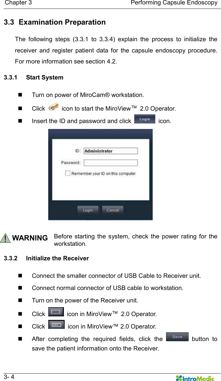   Chapter 3                                                                Performing Capsule Endoscopy   3- 4 3.3   Examination Preparation  The  following  steps  (3.3.1  to  3.3.4)  explain  the  process  to  initialize  the receiver  and  register  patient  data  for  the  capsule  endoscopy  procedure. For more information see section 4.2.    3.3.1  Start System  n  Turn on power of MiroCam® workstation.   n  Click    icon to start the MiroView™  2.0 Operator. n  Insert the ID and password and click    icon.  WARNING Before  starting  the  system, check  the  power rating  for  the workstation.  3.3.2  Initialize the Receiver    n  Connect the smaller connector of USB Cable to Receiver unit. n  Connect normal connector of USB cable to workstation. n  Turn on the power of the Receiver unit.   n  Click    icon in MiroView™  2.0 Operator. n  Click    icon in MiroView™ 2.0 Operator. n  After  completing  the  required  fields,  click  the    button  to save the patient information onto the Receiver. 