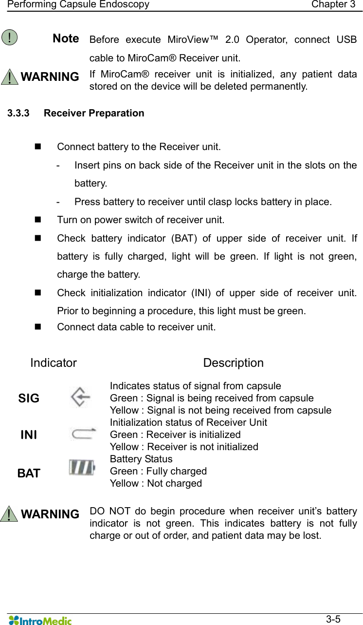   Performing Capsule Endoscopy                                                                Chapter 3  3-5 Note Before  execute  MiroView™  2.0  Operator,  connect  USB cable to MiroCam® Receiver unit. WARNING If  MiroCam®  receiver  unit  is  initialized,  any  patient  data stored on the device will be deleted permanently.    3.3.3  Receiver Preparation    n  Connect battery to the Receiver unit. -  Insert pins on back side of the Receiver unit in the slots on the battery.   -  Press battery to receiver until clasp locks battery in place.   n  Turn on power switch of receiver unit. n  Check  battery  indicator  (BAT)  of  upper  side  of  receiver  unit.  If battery  is  fully  charged,  light  will  be  green.  If  light  is  not  green, charge the battery.   n  Check  initialization  indicator  (INI)  of  upper  side  of  receiver  unit. Prior to beginning a procedure, this light must be green.   n  Connect data cable to receiver unit.  Indicator  Description SIG   Indicates status of signal from capsule   Green : Signal is being received from capsule Yellow : Signal is not being received from capsule INI   Initialization status of Receiver Unit Green : Receiver is initialized Yellow : Receiver is not initialized BAT  Battery Status   Green : Fully charged   Yellow : Not charged  WARNING DO  NOT  do  begin  procedure  when  receiver  unit’s  battery indicator  is  not  green.  This  indicates  battery  is  not  fully charge or out of order, and patient data may be lost.      