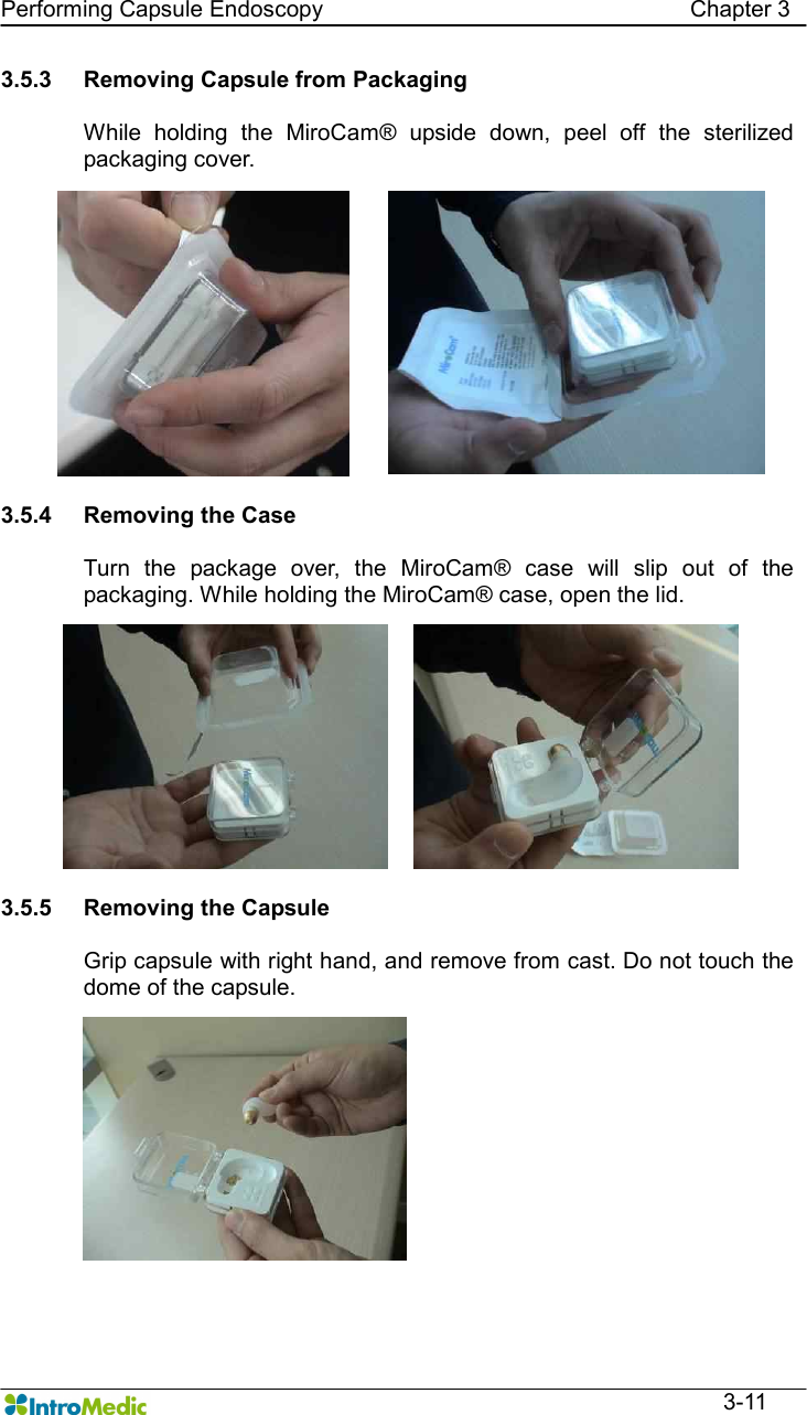   Performing Capsule Endoscopy                                                                Chapter 3  3-11 3.5.3  Removing Capsule from Packaging    While  holding  the  MiroCam®  upside  down,  peel  off  the  sterilized packaging cover.  3.5.4  Removing the Case  Turn  the  package  over,  the  MiroCam®  case  will  slip  out  of  the packaging. While holding the MiroCam® case, open the lid.  3.5.5  Removing the Capsule  Grip capsule with right hand, and remove from cast. Do not touch the dome of the capsule.  