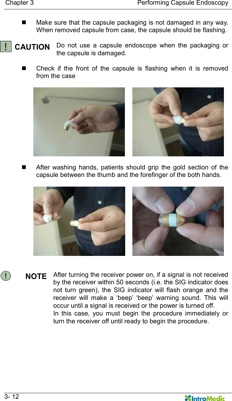   Chapter 3                                                                Performing Capsule Endoscopy   3- 12 n  Make sure that the capsule packaging is not damaged in any way. When removed capsule from case, the capsule should be flashing.  CAUTION Do  not  use  a  capsule  endoscope  when  the  packaging  or the capsule is damaged.  n  Check  if  the  front  of  the  capsule  is  flashing  when  it  is  removed from the case   n  After  washing  hands,  patients  should  grip  the  gold  section  of  the capsule between the thumb and the forefinger of the both hands.    NOTE  After turning the receiver power on, if a signal is not received by the receiver within 50 seconds (i.e. the SIG indicator does not  turn  green),  the  SIG  indicator  will  flash  orange  and  the receiver  will  make  a  ‘beep’  ‘beep’  warning  sound.  This  will occur until a signal is received or the power is turned off. In  this  case,  you  must  begin  the  procedure  immediately  or turn the receiver off until ready to begin the procedure.         