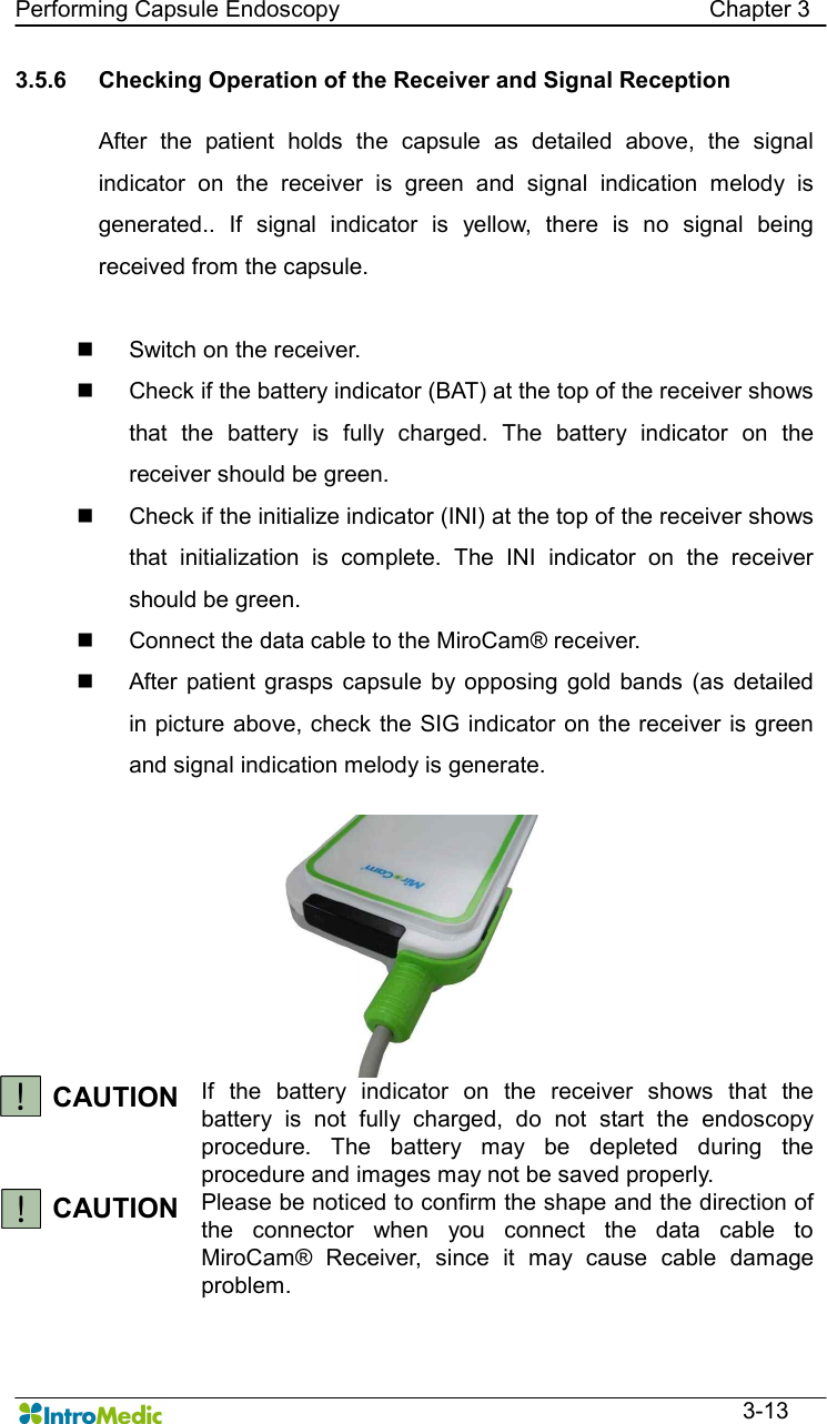   Performing Capsule Endoscopy                                                                Chapter 3  3-13 3.5.6  Checking Operation of the Receiver and Signal Reception  After  the  patient  holds  the  capsule  as  detailed  above,  the  signal indicator  on  the  receiver  is  green  and  signal  indication  melody  is generated..  If  signal  indicator  is  yellow,  there  is  no  signal  being received from the capsule.  n  Switch on the receiver. n  Check if the battery indicator (BAT) at the top of the receiver shows that  the  battery  is  fully  charged.  The  battery  indicator  on  the receiver should be green. n  Check if the initialize indicator (INI) at the top of the receiver shows that  initialization  is  complete.  The  INI  indicator  on  the  receiver should be green. n  Connect the data cable to the MiroCam® receiver. n  After  patient  grasps capsule by  opposing  gold  bands  (as  detailed in picture above, check the SIG indicator on the receiver is green and signal indication melody is generate.  CAUTION If  the  battery  indicator  on  the  receiver  shows  that  the battery  is  not  fully  charged,  do  not  start  the  endoscopy procedure.  The  battery  may  be  depleted  during  the procedure and images may not be saved properly. CAUTION  Please be noticed to confirm the shape and the direction of the  connector  when  you  connect  the  data  cable  to MiroCam®  Receiver,  since  it  may  cause  cable  damage problem. 