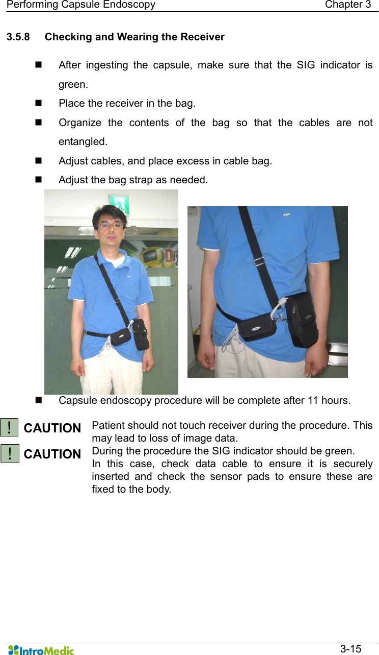   Performing Capsule Endoscopy                                                                Chapter 3  3-15 3.5.8  Checking and Wearing the Receiver  n  After  ingesting  the  capsule,  make  sure  that  the  SIG  indicator  is green. n  Place the receiver in the bag. n  Organize  the  contents  of  the  bag  so  that  the  cables  are  not entangled. n  Adjust cables, and place excess in cable bag. n  Adjust the bag strap as needed. n  Capsule endoscopy procedure will be complete after 11 hours.    CAUTION Patient should not touch receiver during the procedure. This may lead to loss of image data. CAUTION During the procedure the SIG indicator should be green.   In  this  case,  check  data  cable  to  ensure  it  is  securely inserted  and  check  the  sensor  pads  to  ensure  these  are fixed to the body.   