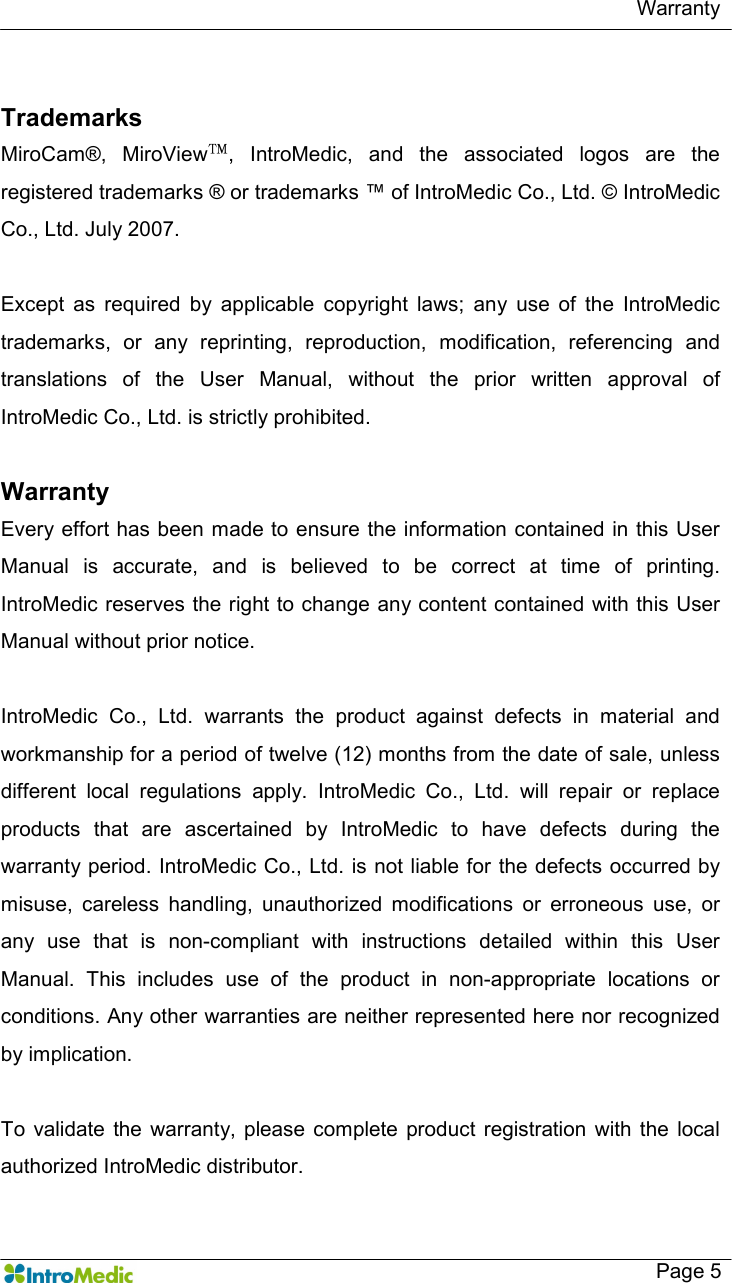   Warranty   Page 5  Trademarks MiroCam®,  MiroView™,  IntroMedic,  and  the  associated  logos  are  the registered trademarks ® or trademarks ™ of IntroMedic Co., Ltd. © IntroMedic Co., Ltd. July 2007.  Except  as  required  by  applicable  copyright  laws;  any  use  of  the  IntroMedic trademarks,  or  any  reprinting,  reproduction,  modification,  referencing  and translations  of  the  User  Manual,  without  the  prior  written  approval  of IntroMedic Co., Ltd. is strictly prohibited.    Warranty Every effort has been made to ensure the information contained in this User Manual  is  accurate,  and  is  believed  to  be  correct  at  time  of  printing. IntroMedic reserves the right to change any content contained with this User Manual without prior notice.      IntroMedic  Co.,  Ltd.  warrants  the  product  against  defects  in  material  and workmanship for a period of twelve (12) months from the date of sale, unless different  local  regulations  apply.  IntroMedic  Co.,  Ltd.  will  repair  or  replace products  that  are  ascertained  by  IntroMedic  to  have  defects  during  the warranty period. IntroMedic Co., Ltd. is not liable for the defects occurred by misuse,  careless  handling,  unauthorized  modifications  or  erroneous  use,  or any  use  that  is  non-compliant  with  instructions  detailed  within  this  User Manual.  This  includes  use  of  the  product  in  non-appropriate  locations  or conditions. Any other warranties are neither represented here nor recognized by implication.    To  validate  the warranty, please complete  product  registration  with the  local authorized IntroMedic distributor. 