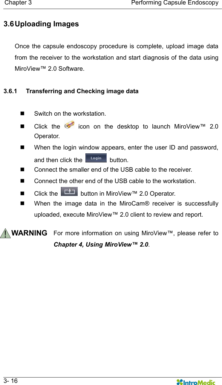   Chapter 3                                                                Performing Capsule Endoscopy   3- 16 3.6 Uploading Images  Once the capsule  endoscopy procedure  is complete,  upload image  data from the receiver to the workstation and start diagnosis of the data using MiroView™ 2.0 Software.  3.6.1  Transferring and Checking image data  n  Switch on the workstation. n  Click  the    icon  on  the  desktop  to  launch  MiroView™  2.0 Operator. n  When the login window appears, enter the user ID and password, and then click the    button. n  Connect the smaller end of the USB cable to the receiver. n  Connect the other end of the USB cable to the workstation. n  Click the    button in MiroView™ 2.0 Operator.   n  When  the  image  data  in  the  MiroCam®  receiver  is  successfully uploaded, execute MiroView™ 2.0 client to review and report.    WARNING  For more information on  using  MiroView™,  please refer  to Chapter 4, Using MiroView™ 2.0.      