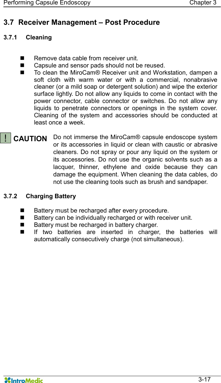   Performing Capsule Endoscopy                                                                Chapter 3  3-17 3.7   Receiver Management – Post Procedure  3.7.1  Cleaning  n  Remove data cable from receiver unit. n  Capsule and sensor pads should not be reused. n  To clean the MiroCam® Receiver unit and Workstation, dampen a soft  cloth  with  warm  water  or  with  a  commercial,  nonabrasive cleaner (or a mild soap or detergent solution) and wipe the exterior surface lightly. Do not allow any liquids to come in contact with the power  connector,  cable  connector  or  switches.  Do  not  allow  any liquids  to  penetrate  connectors  or  openings  in  the  system  cover. Cleaning  of  the  system  and  accessories  should  be  conducted  at least once a week.  CAUTION  Do not immerse the MiroCam® capsule endoscope system or its accessories in liquid or clean with caustic or abrasive cleaners. Do not spray or pour any liquid on the system or its accessories. Do not use the organic solvents such as a lacquer,  thinner,  ethylene  and  oxide  because  they  can damage the equipment. When cleaning the data cables, do not use the cleaning tools such as brush and sandpaper.  3.7.2  Charging Battery  n  Battery must be recharged after every procedure. n  Battery can be individually recharged or with receiver unit. n  Battery must be recharged in battery charger. n  If  two  batteries  are  inserted  in  charger,  the  batteries  will automatically consecutively charge (not simultaneous).    