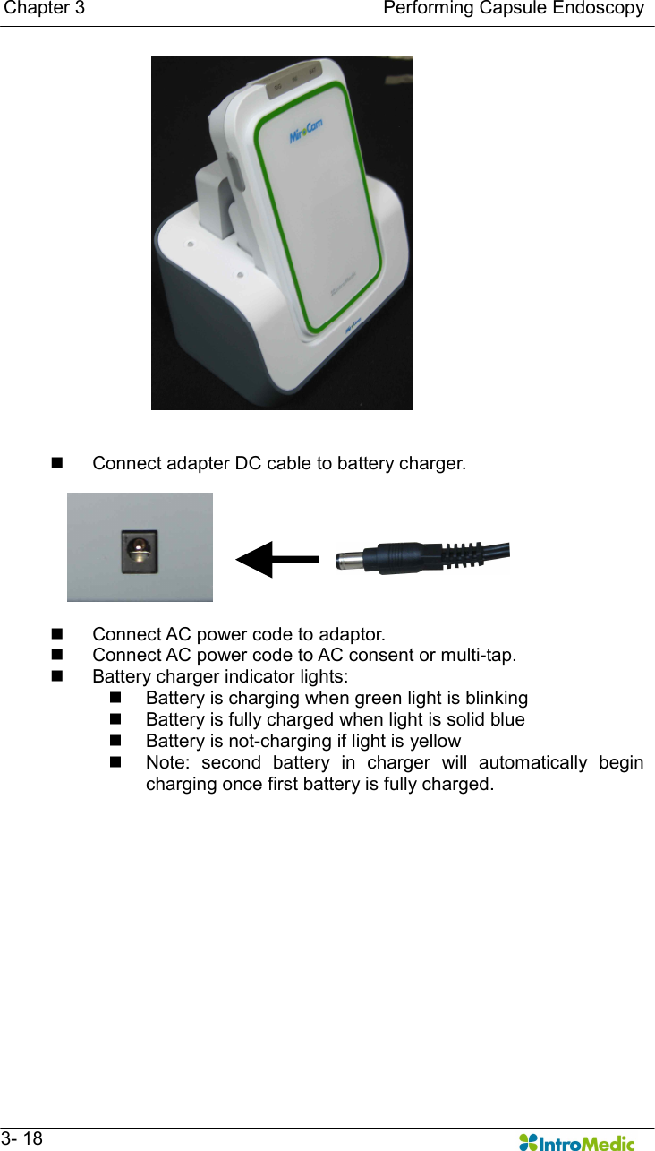   Chapter 3                                                                Performing Capsule Endoscopy   3- 18   n  Connect adapter DC cable to battery charger.  n  Connect AC power code to adaptor. n  Connect AC power code to AC consent or multi-tap. n  Battery charger indicator lights: n  Battery is charging when green light is blinking n  Battery is fully charged when light is solid blue n  Battery is not-charging if light is yellow   n  Note:  second  battery  in  charger  will  automatically  begin charging once first battery is fully charged. 