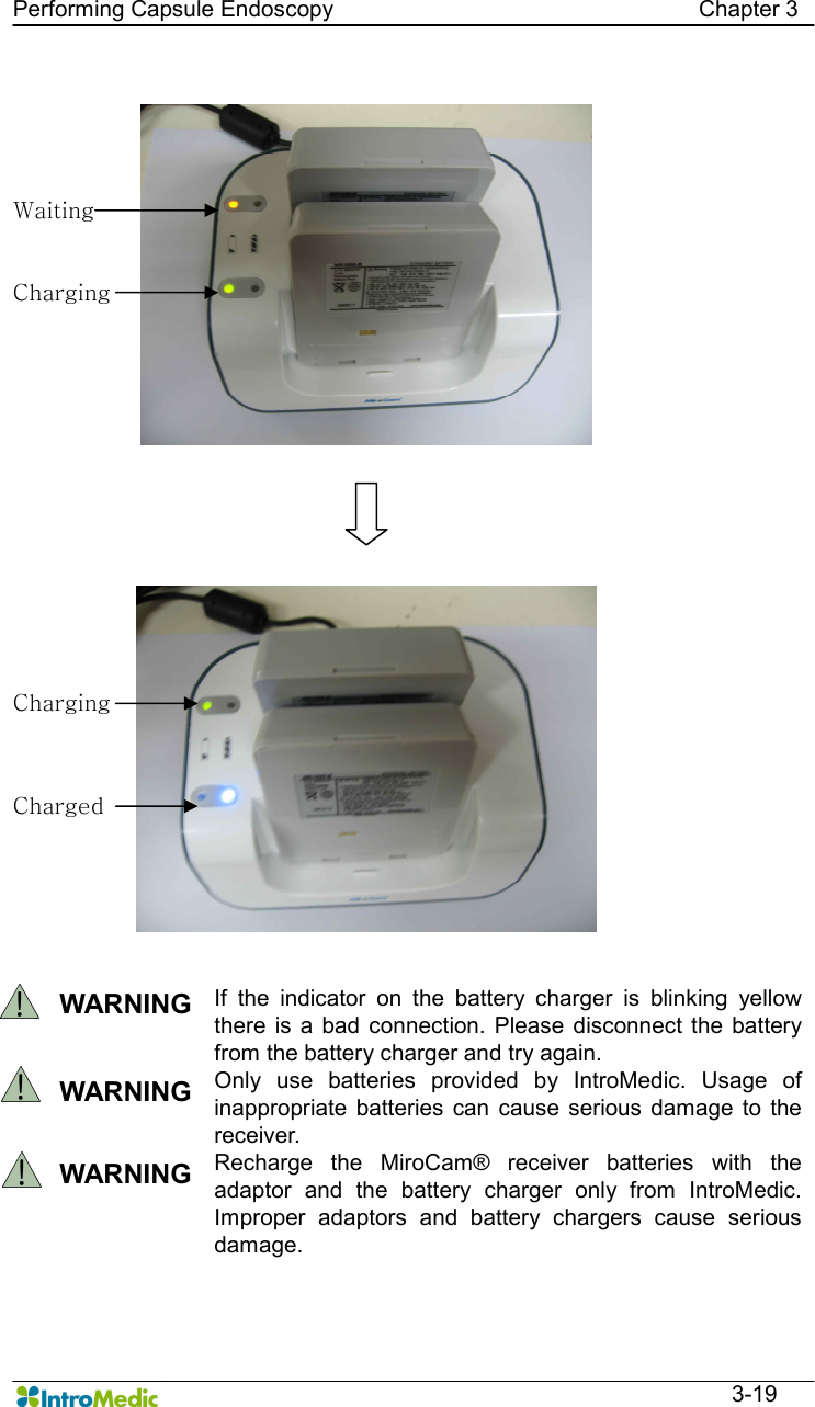   Performing Capsule Endoscopy                                                                Chapter 3  3-19    WARNING  If  the  indicator  on  the  battery  charger  is  blinking  yellow there  is  a  bad connection.  Please disconnect  the battery from the battery charger and try again.   WARNING  Only  use  batteries  provided  by  IntroMedic.  Usage  of inappropriate  batteries  can  cause  serious  damage  to the receiver.     WARNING  Recharge  the  MiroCam®  receiver  batteries  with  the adaptor  and  the  battery  charger  only  from  IntroMedic. Improper  adaptors  and  battery  chargers  cause  serious damage.   Charging Waiting Charging Charged 