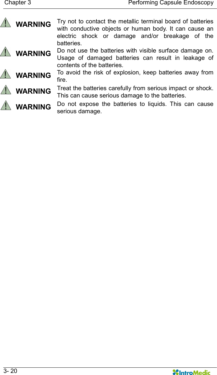   Chapter 3                                                                Performing Capsule Endoscopy   3- 20   WARNING  Try  not to  contact the metallic terminal board of  batteries with  conductive  objects  or  human  body.  It  can  cause  an electric  shock  or  damage  and/or  breakage  of  the batteries.   WARNING  Do not use  the batteries  with visible surface damage on. Usage  of  damaged  batteries  can  result  in  leakage  of contents of the batteries.       WARNING  To  avoid  the  risk  of  explosion,  keep  batteries  away from fire.   WARNING  Treat the batteries carefully from serious impact or shock. This can cause serious damage to the batteries.     WARNING  Do  not  expose  the  batteries  to  liquids.  This  can  cause serious damage.    