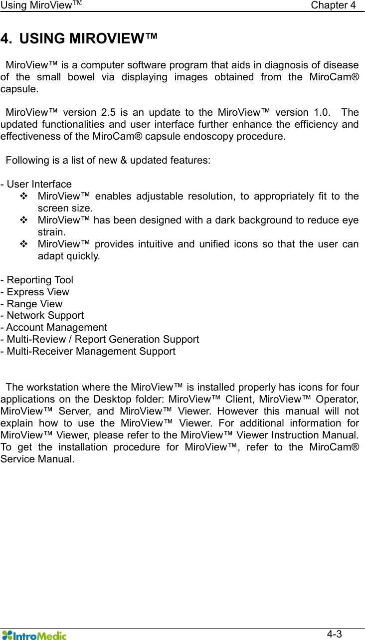   Using MiroView™                                            Chapter 4  4-3 4.  USING MIROVIEW™    MiroView™ is a computer software program that aids in diagnosis of disease of  the  small  bowel  via  displaying  images  obtained  from  the  MiroCam® capsule.      MiroView™  version  2.5  is  an  update  to  the  MiroView™  version  1.0.    The updated  functionalities and user  interface  further  enhance  the efficiency and effectiveness of the MiroCam® capsule endoscopy procedure.        Following is a list of new &amp; updated features:  - User Interface v  MiroView™  enables  adjustable  resolution,  to  appropriately  fit  to  the screen size.   v  MiroView™ has been designed with a dark background to reduce eye strain. v  MiroView™  provides  intuitive  and  unified  icons  so  that  the  user  can adapt quickly.  - Reporting Tool - Express View - Range View - Network Support - Account Management - Multi-Review / Report Generation Support - Multi-Receiver Management Support         The workstation where the MiroView™ is installed properly has icons for four applications  on  the  Desktop  folder:  MiroView™  Client,  MiroView™  Operator, MiroView™  Server,  and  MiroView™  Viewer.  However  this  manual  will  not explain  how  to  use  the  MiroView™  Viewer.  For  additional  information  for MiroView™ Viewer, please refer to the MiroView™ Viewer Instruction Manual. To  get  the  installation  procedure  for  MiroView™,  refer  to  the  MiroCam® Service Manual. 