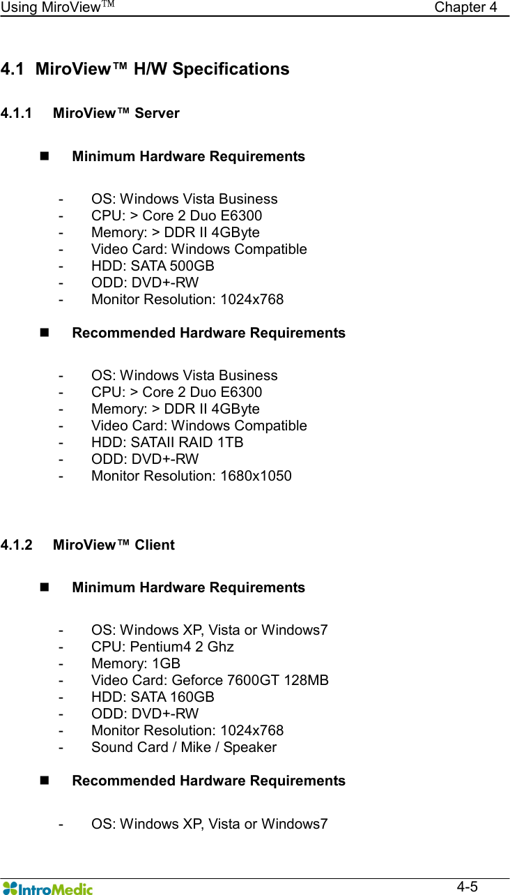   Using MiroView™                                            Chapter 4  4-5  4.1   MiroView™ H/W Specifications  4.1.1  MiroView™ Server  n Minimum Hardware Requirements  -  OS: Windows Vista Business -  CPU: &gt; Core 2 Duo E6300 -  Memory: &gt; DDR II 4GByte -  Video Card: Windows Compatible -  HDD: SATA 500GB -  ODD: DVD+-RW -  Monitor Resolution: 1024x768  n Recommended Hardware Requirements  -  OS: Windows Vista Business -  CPU: &gt; Core 2 Duo E6300 -  Memory: &gt; DDR II 4GByte -  Video Card: Windows Compatible -  HDD: SATAII RAID 1TB -  ODD: DVD+-RW -  Monitor Resolution: 1680x1050   4.1.2  MiroView™ Client  n Minimum Hardware Requirements  -  OS: Windows XP, Vista or Windows7 -  CPU: Pentium4 2 Ghz -  Memory: 1GB -  Video Card: Geforce 7600GT 128MB -  HDD: SATA 160GB -  ODD: DVD+-RW -  Monitor Resolution: 1024x768 -  Sound Card / Mike / Speaker  n Recommended Hardware Requirements  -  OS: Windows XP, Vista or Windows7 