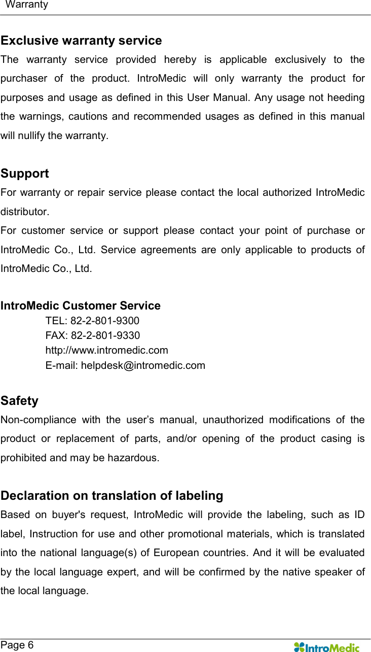     Warranty   Page 6 Exclusive warranty service The  warranty  service  provided  hereby  is  applicable  exclusively  to  the purchaser  of  the  product.  IntroMedic  will  only  warranty  the  product  for purposes and usage as defined in this User Manual. Any usage not heeding the  warnings,  cautions  and  recommended  usages  as  defined  in  this  manual will nullify the warranty.    Support For warranty or repair service please contact the local authorized IntroMedic distributor.   For  customer  service  or  support  please  contact  your  point  of  purchase  or IntroMedic  Co.,  Ltd.  Service  agreements  are  only  applicable  to  products  of IntroMedic Co., Ltd.    IntroMedic Customer Service TEL: 82-2-801-9300 FAX: 82-2-801-9330 http://www.intromedic.com E-mail: helpdesk@intromedic.com  Safety Non-compliance  with  the  user’s  manual,  unauthorized  modifications  of  the product  or  replacement  of  parts,  and/or  opening  of  the  product  casing  is prohibited and may be hazardous.  Declaration on translation of labeling   Based  on  buyer&apos;s  request,  IntroMedic  will  provide  the  labeling,  such  as  ID label, Instruction for use and other promotional materials, which is translated into the  national language(s) of European countries. And it  will be evaluated by the local language expert, and  will be confirmed by the  native speaker of the local language. 