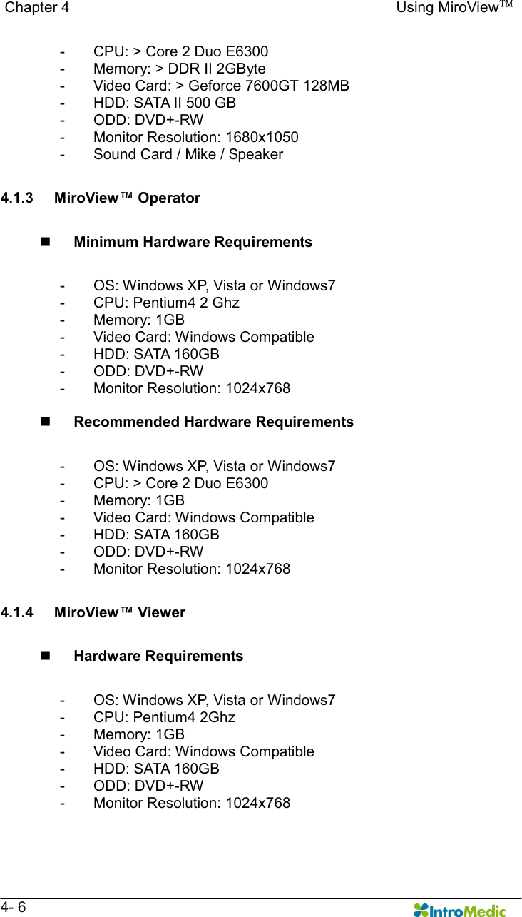   Chapter 4                                                                                        Using MiroView™   4- 6 -  CPU: &gt; Core 2 Duo E6300 -  Memory: &gt; DDR II 2GByte -  Video Card: &gt; Geforce 7600GT 128MB -  HDD: SATA II 500 GB -  ODD: DVD+-RW -  Monitor Resolution: 1680x1050 -  Sound Card / Mike / Speaker  4.1.3  MiroView™ Operator  n Minimum Hardware Requirements  -  OS: Windows XP, Vista or Windows7 -  CPU: Pentium4 2 Ghz -  Memory: 1GB -  Video Card: Windows Compatible -  HDD: SATA 160GB -  ODD: DVD+-RW -  Monitor Resolution: 1024x768  n Recommended Hardware Requirements  -  OS: Windows XP, Vista or Windows7 -  CPU: &gt; Core 2 Duo E6300 -  Memory: 1GB -  Video Card: Windows Compatible -  HDD: SATA 160GB -  ODD: DVD+-RW -  Monitor Resolution: 1024x768  4.1.4  MiroView™ Viewer  n Hardware Requirements  -  OS: Windows XP, Vista or Windows7 -  CPU: Pentium4 2Ghz -  Memory: 1GB -  Video Card: Windows Compatible -  HDD: SATA 160GB -  ODD: DVD+-RW -  Monitor Resolution: 1024x768  