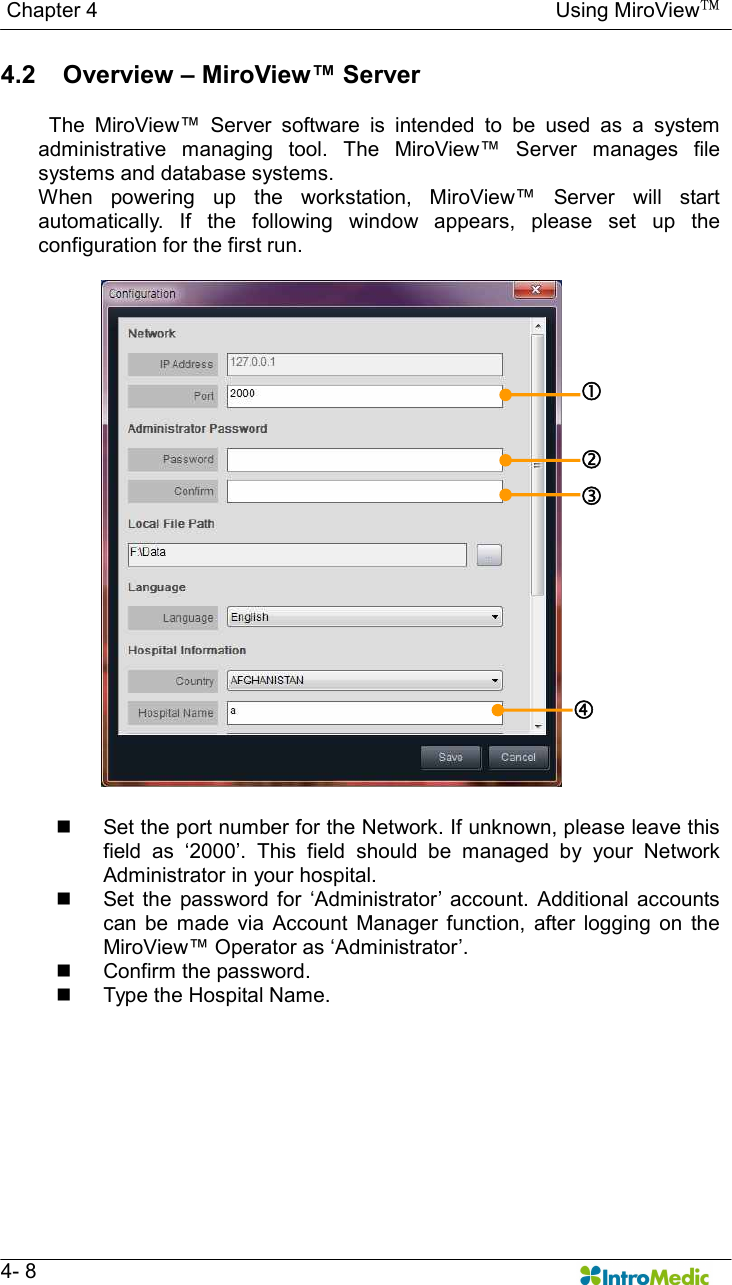   Chapter 4                                                                                        Using MiroView™   4- 8 4.2     Overview – MiroView™ Server    The  MiroView™  Server  software  is  intended  to  be  used  as  a  system administrative  managing  tool.  The  MiroView™  Server  manages  file systems and database systems.   When  powering  up  the  workstation,  MiroView™  Server  will  start automatically.  If  the  following  window  appears,  please  set  up  the configuration for the first run.   n  Set the port number for the Network. If unknown, please leave this field  as  ‘2000’.  This  field  should  be  managed  by  your  Network Administrator in your hospital. n  Set  the  password  for  ‘Administrator’  account.  Additional  accounts can  be  made  via  Account  Manager  function,  after  logging  on  the MiroView™ Operator as ‘Administrator’. n  Confirm the password. n  Type the Hospital Name.   ‚ ƒ „ 