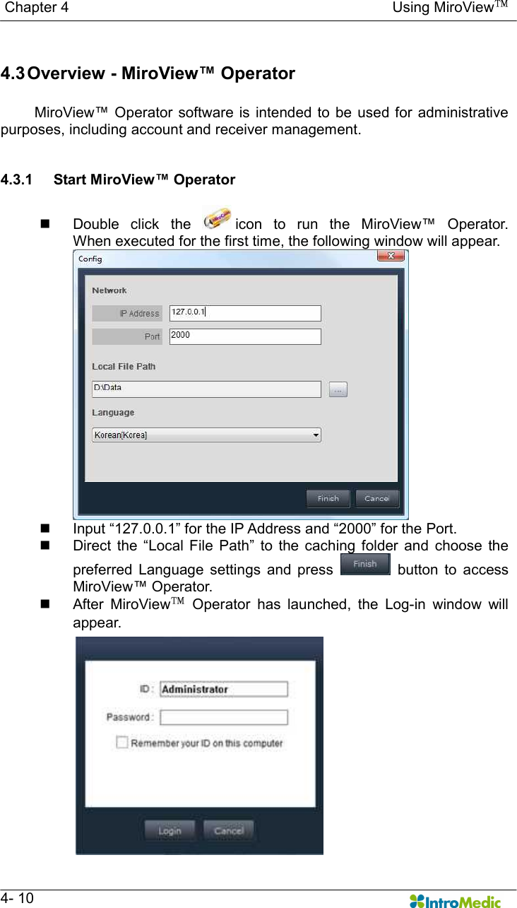   Chapter 4                                                                                        Using MiroView™   4- 10  4.3 Overview - MiroView™ Operator    MiroView™ Operator software  is intended to  be used  for administrative purposes, including account and receiver management.   4.3.1  Start MiroView™ Operator  n  Double  click  the  icon  to  run  the  MiroView™  Operator.     When executed for the first time, the following window will appear.  n  Input “127.0.0.1” for the IP Address and “2000” for the Port. n  Direct  the  “Local  File  Path”  to  the  caching  folder  and  choose  the preferred  Language  settings  and  press    button  to  access MiroView™ Operator. n  After  MiroView™  Operator  has  launched,  the  Log-in  window  will appear. 