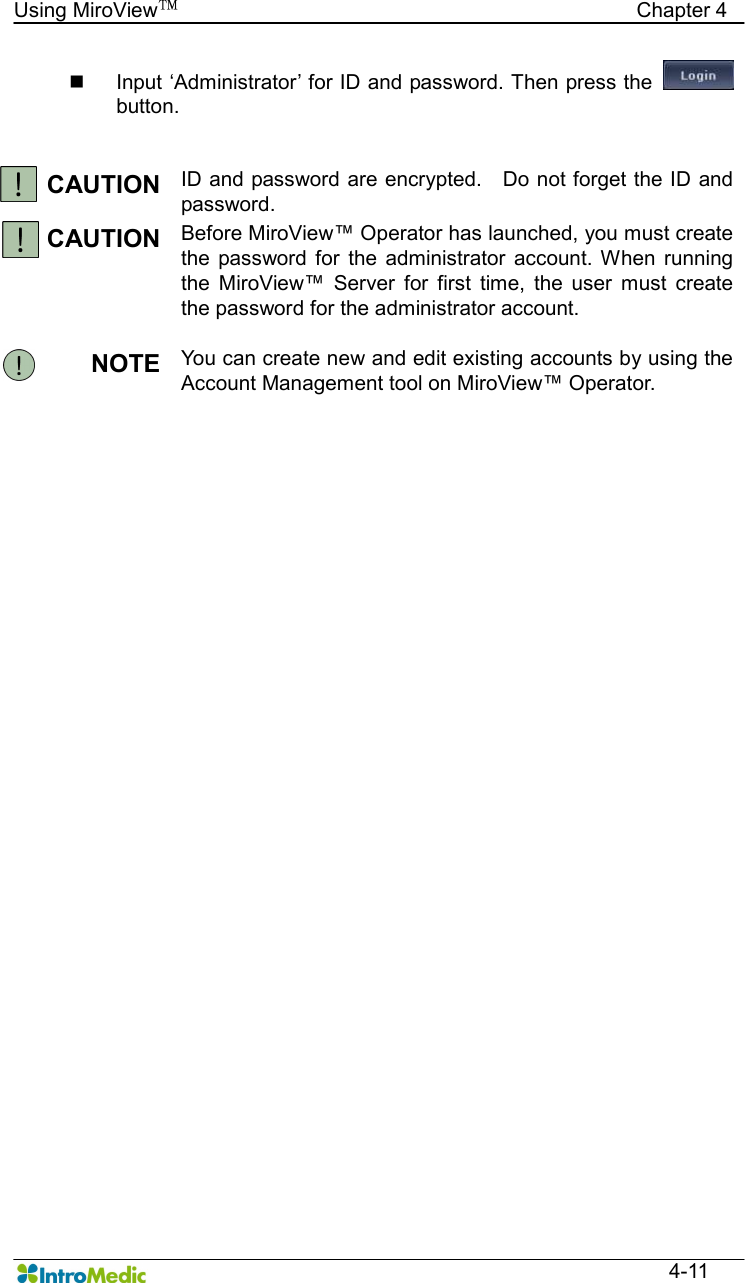   Using MiroView™                                            Chapter 4  4-11 n  Input ‘Administrator’ for ID and password. Then press the   button.   CAUTION  ID and password are encrypted.    Do not forget the ID and password. CAUTION  Before MiroView™ Operator has launched, you must create the  password  for  the  administrator  account. When  running the  MiroView™  Server  for  first  time,  the  user  must  create the password for the administrator account.  NOTE  You can create new and edit existing accounts by using the Account Management tool on MiroView™ Operator.  