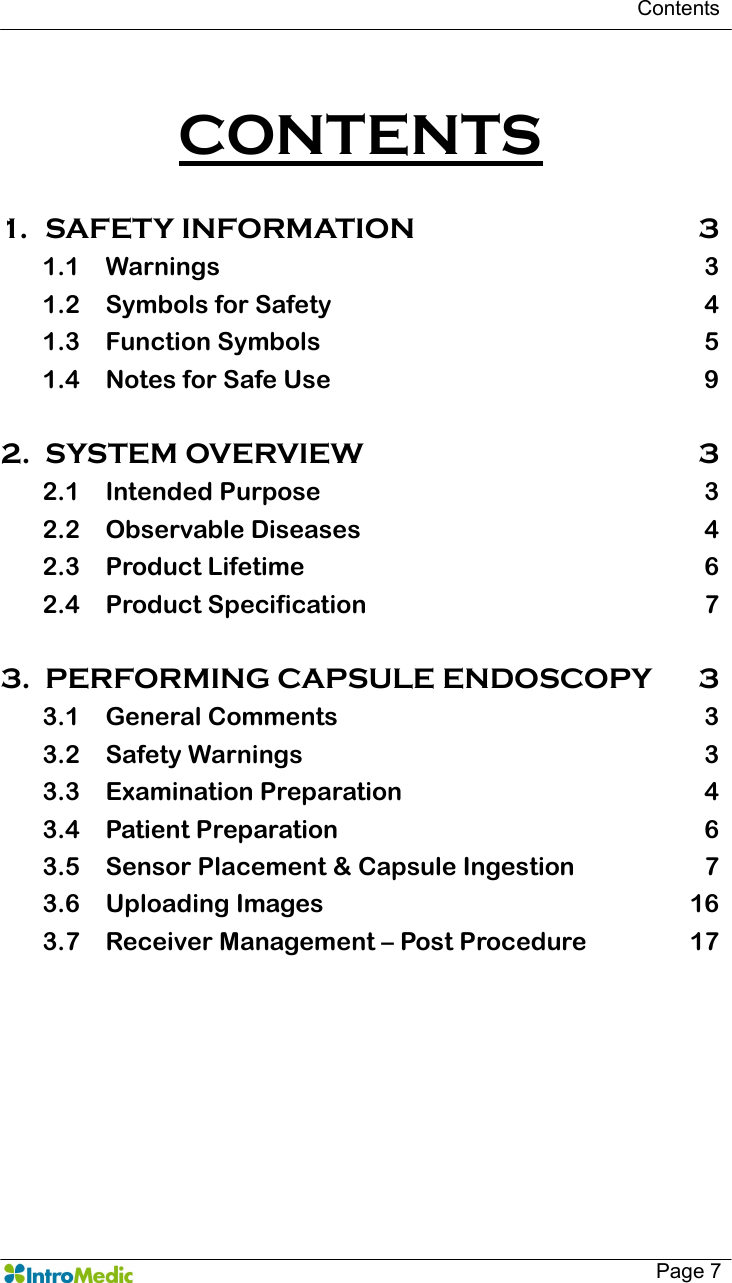   Contents   Page 7  CONTENTS  1. SAFETY INFORMATION  3 1.1 Warnings  3 1.2 Symbols for Safety  4 1.3 Function Symbols  5 1.4 Notes for Safe Use  9  2. SYSTEM OVERVIEW  3 2.1 Intended Purpose  3 2.2 Observable Diseases  4 2.3 Product Lifetime  6 2.4 Product Specification  7  3. PERFORMING CAPSULE ENDOSCOPY  3 3.1 General Comments  3 3.2 Safety Warnings  3 3.3 Examination Preparation  4 3.4 Patient Preparation  6 3.5 Sensor Placement &amp; Capsule Ingestion  7 3.6 Uploading Images  16 3.7 Receiver Management – Post Procedure  17  