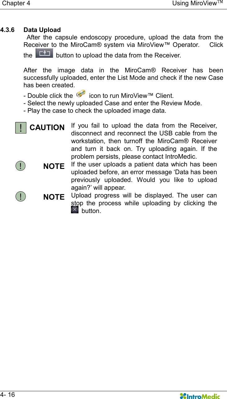   Chapter 4                                                                                        Using MiroView™   4- 16  4.3.6  Data Upload   After  the  capsule  endoscopy  procedure,  upload  the  data  from  the Receiver to  the MiroCam® system via MiroView™ Operator.      Click the    button to upload the data from the Receiver.  After  the  image  data  in  the  MiroCam®  Receiver  has  been successfully uploaded, enter the List Mode and check if the new Case has been created. - Double click the    icon to run MiroView™ Client. - Select the newly uploaded Case and enter the Review Mode. - Play the case to check the uploaded image data.  CAUTION  If  you  fail  to  upload  the  data  from  the  Receiver, disconnect and reconnect the USB cable from the workstation,  then  turnoff  the  MiroCam®  Receiver and  turn  it  back  on.  Try  uploading  again.  If  the problem persists, please contact IntroMedic. NOTE  If the user uploads a patient data  which  has been uploaded before, an error message ‘Data has been previously  uploaded.  Would  you  like  to  upload again?’ will appear. NOTE  Upload  progress  will  be  displayed.  The  user  can stop  the  process  while  uploading  by  clicking  the   button.  