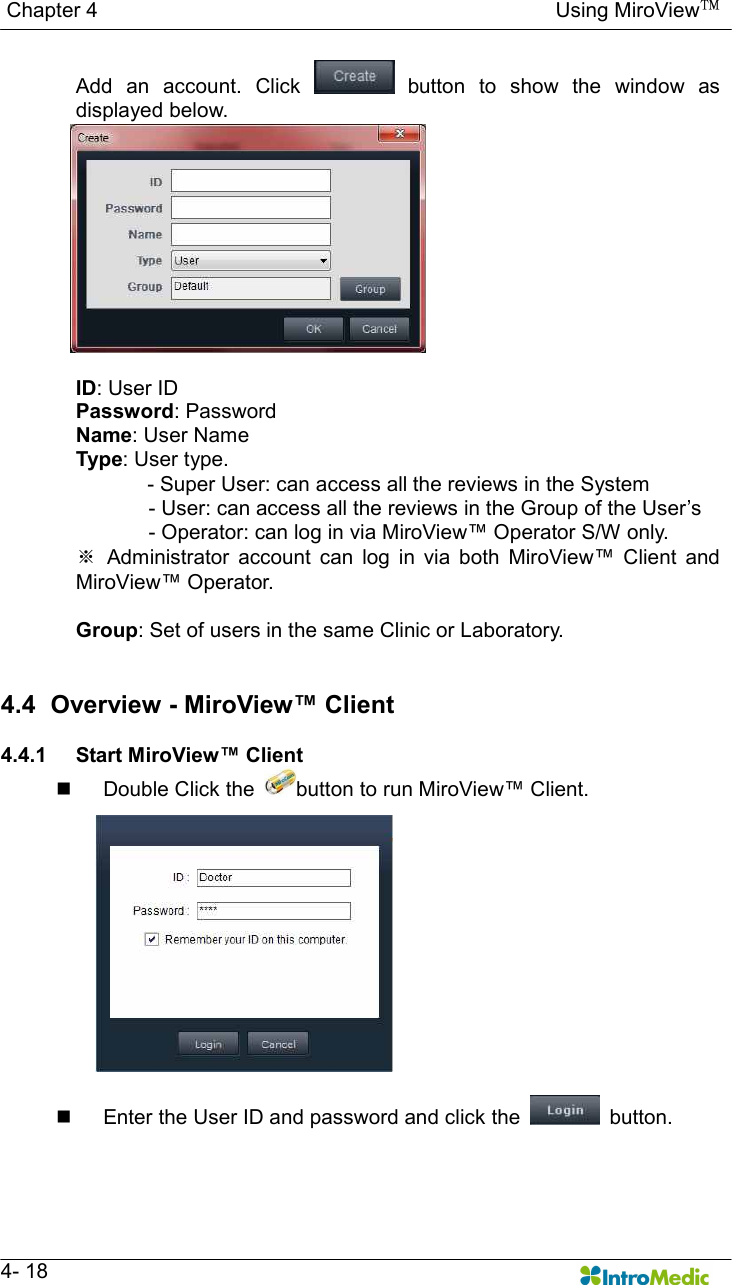   Chapter 4                                                                                        Using MiroView™   4- 18 Add  an  account.  Click    button  to  show  the  window  as displayed below.  ID: User ID Password: Password Name: User Name Type: User type.        - Super User: can access all the reviews in the System               - User: can access all the reviews in the Group of the User’s - Operator: can log in via MiroView™ Operator S/W only. ※  Administrator  account  can  log  in  via  both  MiroView™  Client  and MiroView™ Operator.  Group: Set of users in the same Clinic or Laboratory.   4.4   Overview - MiroView™ Client  4.4.1  Start MiroView™ Client n  Double Click the  button to run MiroView™ Client.  n  Enter the User ID and password and click the    button. 