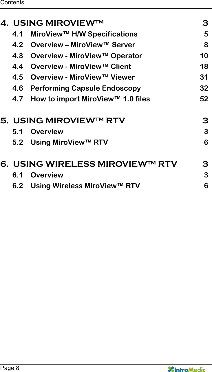   Contents   Page 8 4. USING MIROVIEW™  3 4.1 MiroView™ H/W Specifications  5 4.2 Overview – MiroView™ Server  8 4.3 Overview - MiroView™ Operator  10 4.4 Overview - MiroView™ Client  18 4.5 Overview - MiroView™ Viewer  31 4.6 Performing Capsule Endoscopy  32 4.7 How to import MiroView™ 1.0 files  52  5. USING MIROVIEW™ RTV  3 5.1 Overview  3 5.2 Using MiroView™ RTV  6  6. USING WIRELESS MIROVIEW™ RTV  3 6.1 Overview  3 6.2 Using Wireless MiroView™ RTV  6   