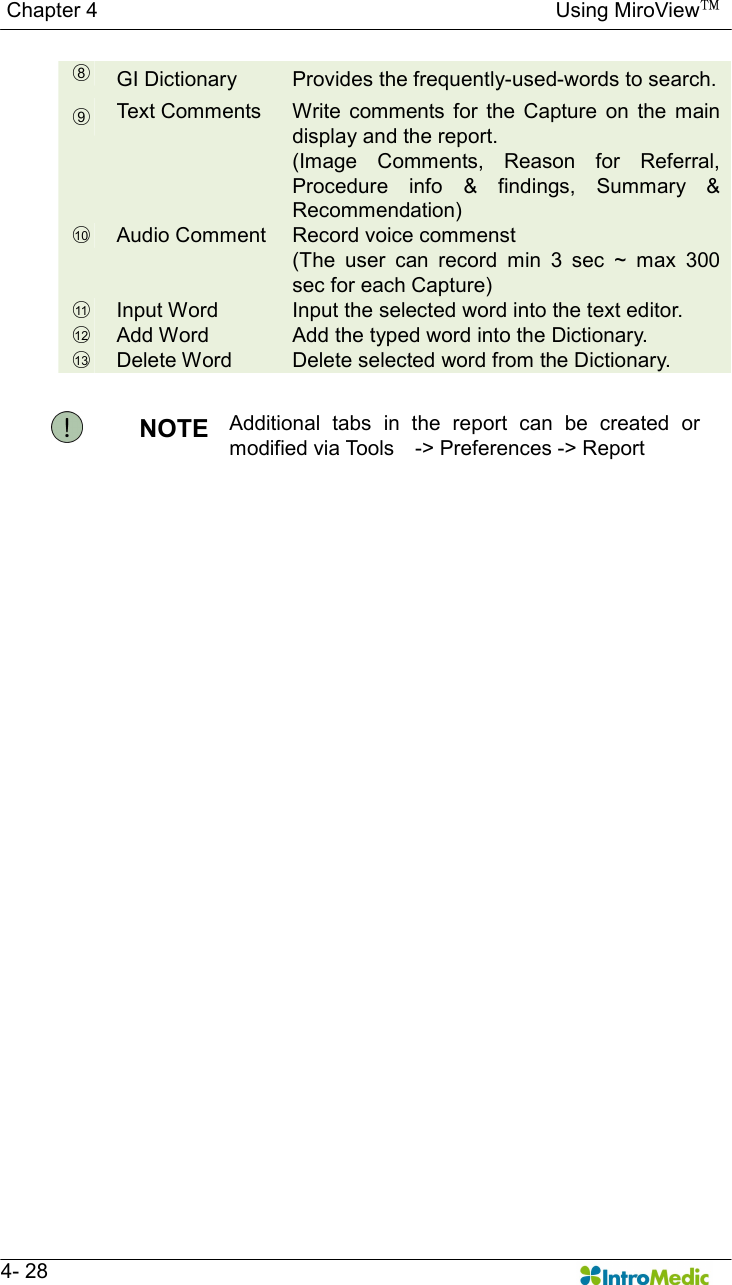   Chapter 4                                                                                        Using MiroView™   4- 28 ○8 GI Dictionary  Provides the frequently-used-words to search. ○9 Text Comments  Write comments  for  the  Capture  on  the  main display and the report. (Image  Comments,  Reason  for  Referral, Procedure  info  &amp;  findings,  Summary  &amp; Recommendation) ○10   Audio Comment  Record voice commenst (The  user  can  record  min  3  sec  ~  max  300 sec for each Capture) ○11   Input Word  Input the selected word into the text editor. ○12   Add Word  Add the typed word into the Dictionary. ○13   Delete Word  Delete selected word from the Dictionary.  NOTE  Additional  tabs  in  the  report  can  be  created  or modified via Tools    -&gt; Preferences -&gt; Report  