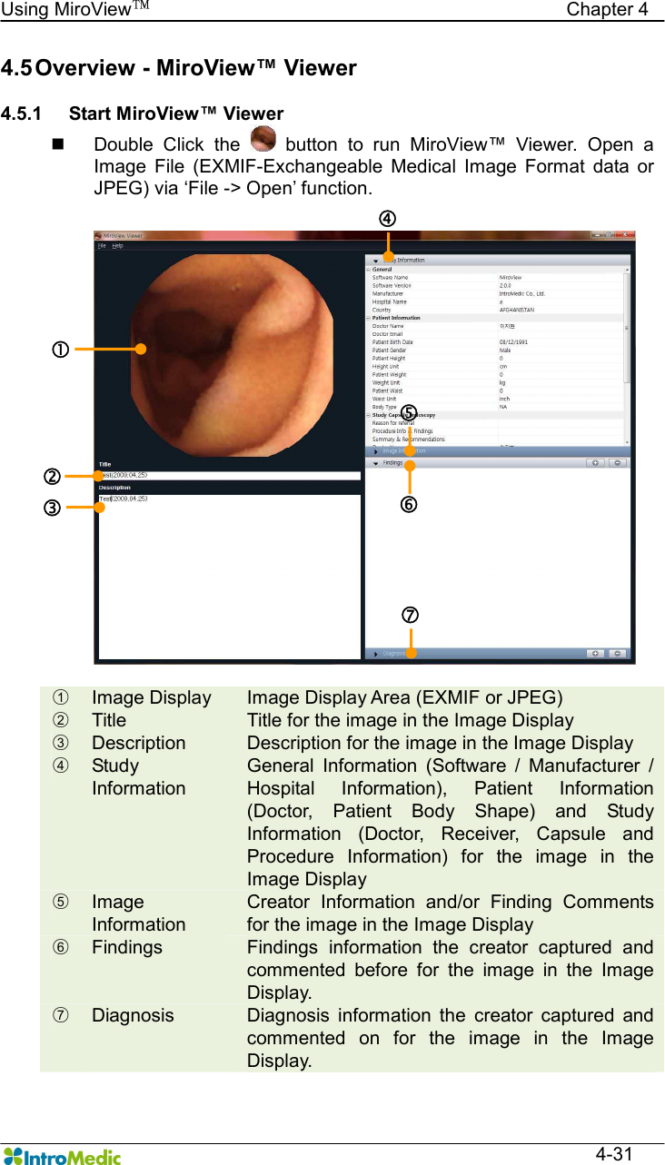   Using MiroView™                                            Chapter 4  4-31 4.5 Overview - MiroView™ Viewer  4.5.1  Start MiroView™ Viewer n  Double  Click  the    button  to  run  MiroView™  Viewer.  Open  a Image  File  (EXMIF-Exchangeable  Medical  Image  Format  data  or JPEG) via ‘File -&gt; Open’ function.  ○1  Image Display  Image Display Area (EXMIF or JPEG) ○2  Title  Title for the image in the Image Display ○3  Description  Description for the image in the Image Display ○4  Study Information General  Information  (Software  /  Manufacturer  / Hospital  Information),  Patient  Information (Doctor,  Patient  Body  Shape)  and  Study Information  (Doctor,  Receiver,  Capsule  and Procedure  Information)  for  the  image  in  the Image Display   ○5  Image Information Creator  Information  and/or  Finding  Comments for the image in the Image Display ○6  Findings  Findings  information  the  creator  captured  and commented  before  for  the  image  in  the  Image Display. ○7  Diagnosis  Diagnosis  information  the  creator  captured  and commented  on  for  the  image  in  the  Image Display. ‚ ƒ „ … †  ‡ 