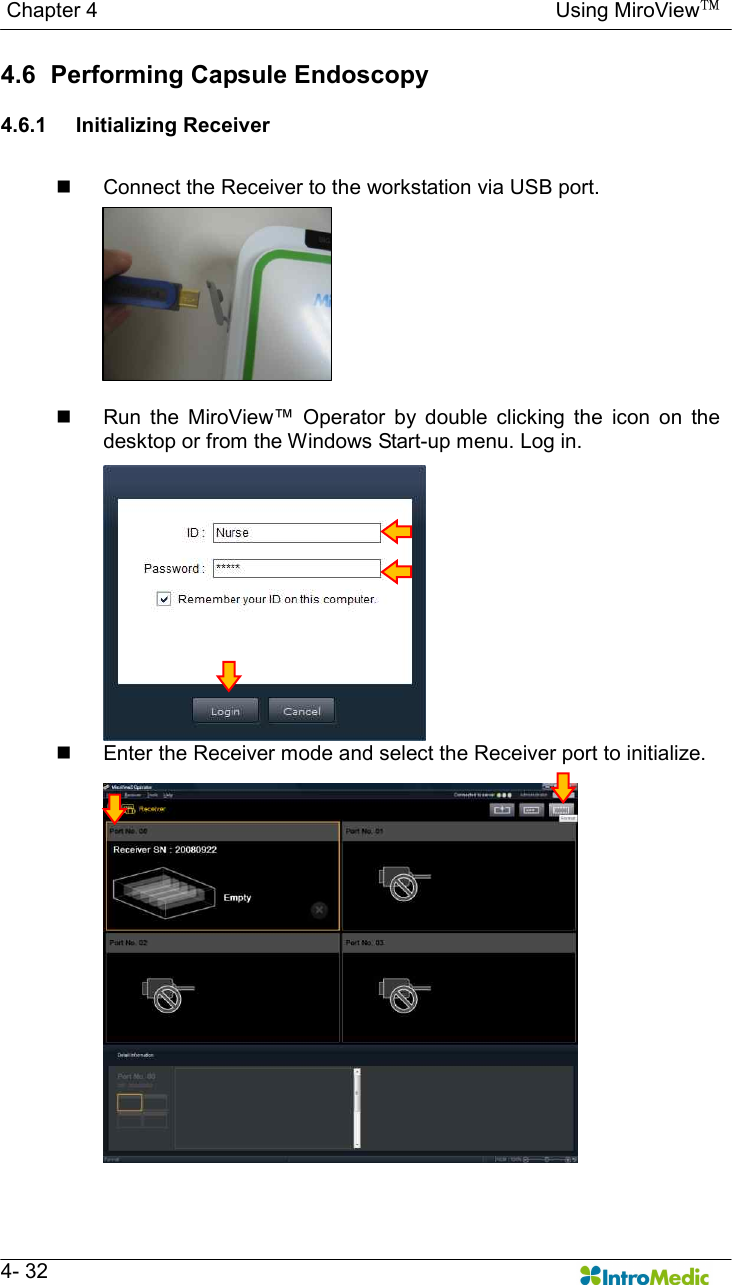   Chapter 4                                                                                        Using MiroView™   4- 32 4.6   Performing Capsule Endoscopy  4.6.1  Initializing Receiver  n  Connect the Receiver to the workstation via USB port.  n  Run  the  MiroView™  Operator  by  double  clicking  the  icon  on  the desktop or from the Windows Start-up menu. Log in. n  Enter the Receiver mode and select the Receiver port to initialize.  