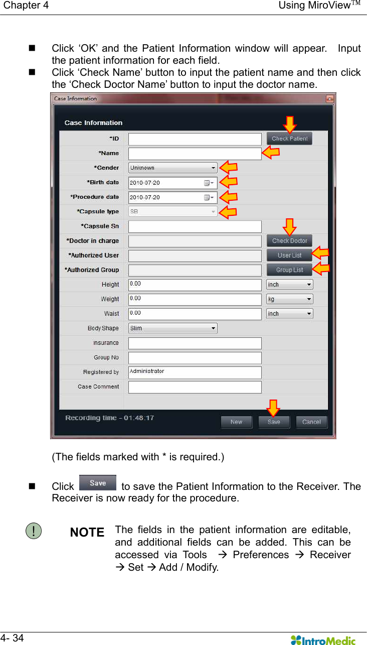   Chapter 4                                                                                        Using MiroView™   4- 34  n  Click  ‘OK’  and  the  Patient  Information window  will  appear.    Input the patient information for each field.  n  Click ‘Check Name’ button to input the patient name and then click the ‘Check Doctor Name’ button to input the doctor name.  (The fields marked with * is required.)  n  Click    to save the Patient Information to the Receiver. The Receiver is now ready for the procedure.  NOTE  The  fields  in  the  patient  information  are  editable, and  additional  fields  can  be  added.  This  can  be accessed  via  Tools    à  Preferences  à  Receiver à Set à Add / Modify. 