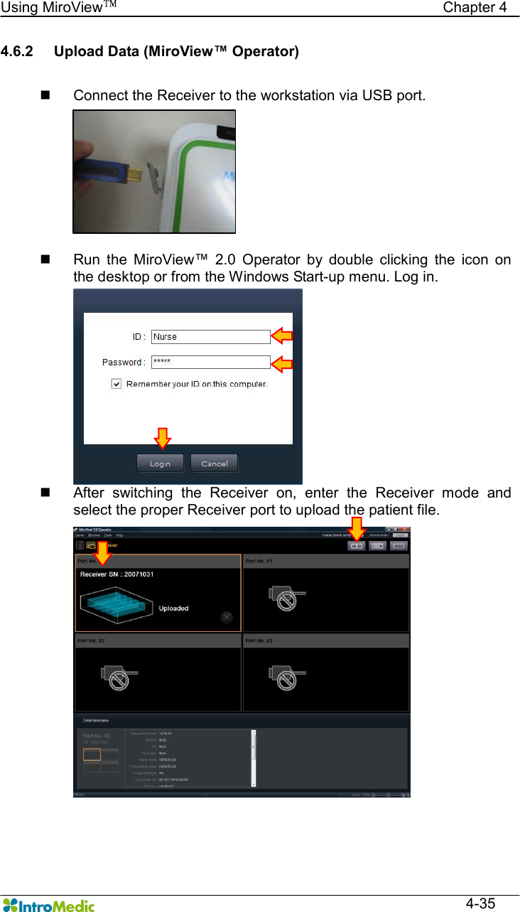   Using MiroView™                                            Chapter 4  4-35 4.6.2  Upload Data (MiroView™ Operator)  n  Connect the Receiver to the workstation via USB port.  n  Run  the  MiroView™  2.0  Operator  by  double  clicking  the  icon  on the desktop or from the Windows Start-up menu. Log in. n  After  switching  the  Receiver  on,  enter  the  Receiver  mode  and select the proper Receiver port to upload the patient file. 