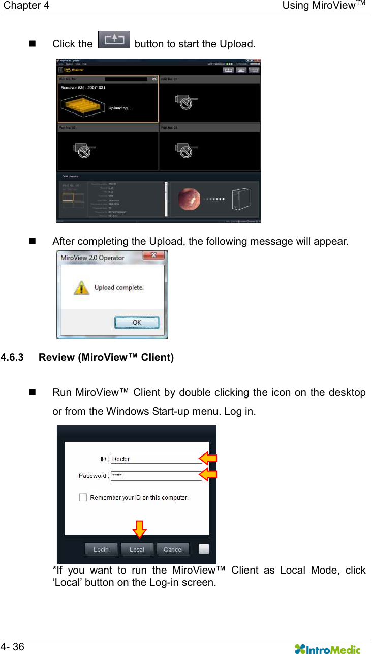   Chapter 4                                                                                        Using MiroView™   4- 36 n  Click the    button to start the Upload.  n  After completing the Upload, the following message will appear.  4.6.3  Review (MiroView™ Client)  n  Run MiroView™ Client by double clicking the icon on the desktop or from the Windows Start-up menu. Log in. *If  you  want  to  run  the  MiroView™  Client  as  Local  Mode,  click ‘Local’ button on the Log-in screen. 