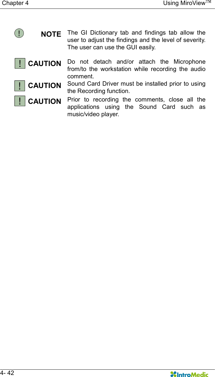   Chapter 4                                                                                        Using MiroView™   4- 42  NOTE  The  GI  Dictionary  tab  and  findings  tab  allow  the user to adjust the findings and the level of severity. The user can use the GUI easily.  CAUTION  Do  not  detach  and/or  attach  the  Microphone from/to  the  workstation  while  recording  the  audio comment. CAUTION  Sound Card Driver must be installed prior to using the Recording function. CAUTION  Prior  to  recording  the  comments,  close  all  the applications  using  the  Sound  Card  such  as music/video player. 