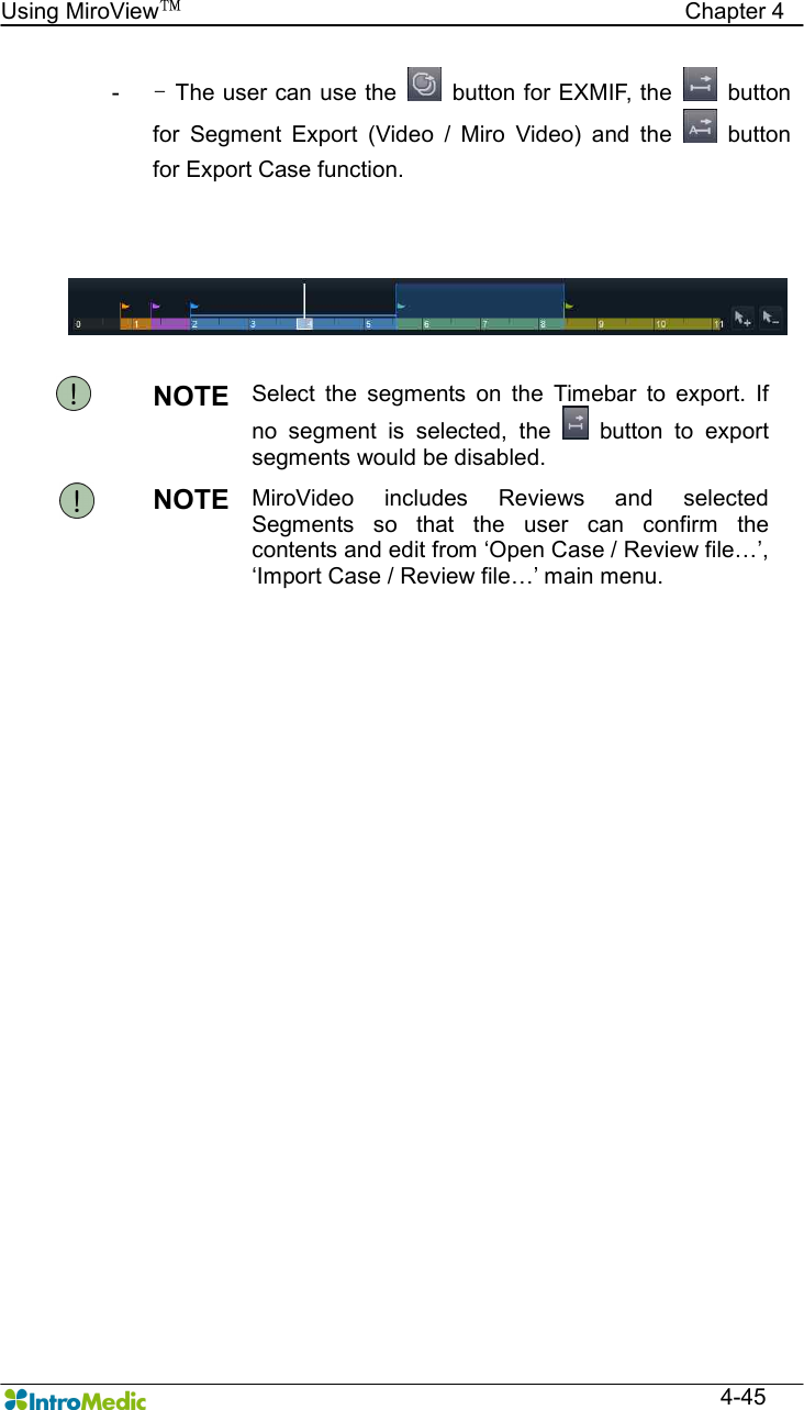   Using MiroView™                                            Chapter 4  4-45 -  - The user can use the    button for EXMIF, the    button for  Segment  Export  (Video  /  Miro  Video)  and  the    button for Export Case function.    NOTE  Select  the  segments  on  the  Timebar  to  export.  If no  segment  is  selected,  the    button  to  export segments would be disabled. NOTE  MiroVideo  includes  Reviews  and  selected Segments  so  that  the  user  can  confirm  the contents and edit from ‘Open Case / Review file…’, ‘Import Case / Review file…’ main menu.  