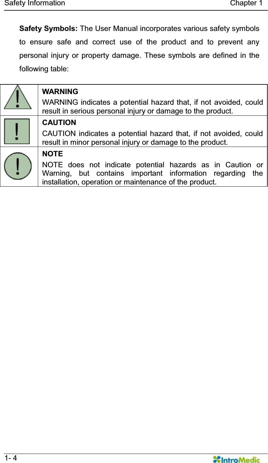   Safety Information                                            Chapter 1   1- 4 Safety Symbols: The User Manual incorporates various safety symbols to ensure safe and correct use of the product and to prevent any personal injury or property damage. These symbols are defined in the following table:     WARNING WARNING indicates a potential hazard that, if not avoided, could result in serious personal injury or damage to the product.  CAUTION CAUTION indicates a potential hazard that, if not avoided, could result in minor personal injury or damage to the product.  NOTE NOTE does not indicate potential hazards as in Caution or Warning, but contains important information regarding the installation, operation or maintenance of the product.  